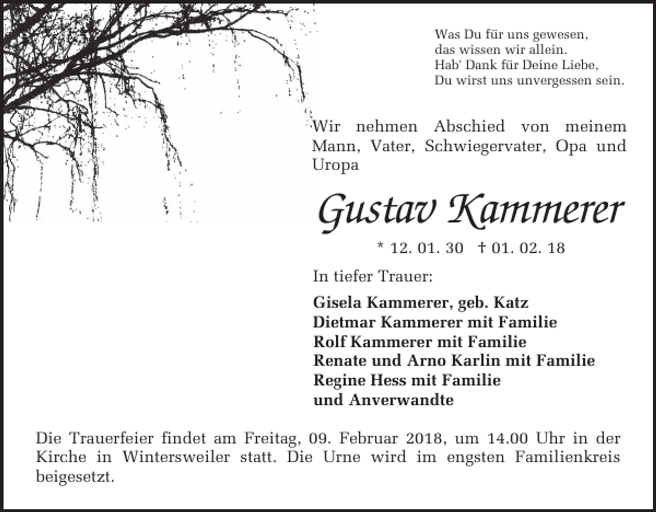<p>Was Du für uns gewesen,<br />das wissen wir allein.<br />Hab' Dank für Deine Liebe,<br />Du wirst uns unvergessen sein.</p><p>Wir nehmen Abschied von meinem<br />Mann, Vater, Schwiegervater, Opa und<br />Uropa</p><p>Gustav Kammerer<br />* 12. 01. 30 † 01. 02. 18</p><p>In tiefer Trauer:<br />Gisela Kammerer, geb. Katz<br />Dietmar Kammerer mit Familie<br />Rolf Kammerer mit Familie<br />Renate und Arno Karlin mit Familie<br />Regine Hess mit Familie<br />und Anverwandte<br />Die Trauerfeier findet am Freitag, 09. Februar 2018, um 14.00 Uhr in der<br />Kirche in Wintersweiler statt. Die Urne wird im engsten Familienkreis<br />beigesetzt.</p>