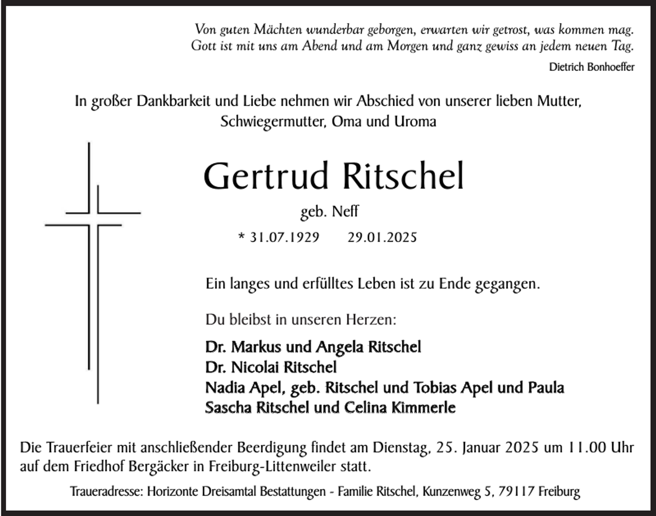 <p>Von guten Mächten wunderbar geborgen, erwarten wir getrost, was kommen mag.<br />Gott ist mit uns am Abend und am Morgen und ganz gewiss an jedem neuen Tag.<br />Dietrich Bonhoeffer</p><p>In großer Dankbarkeit und Liebe nehmen wir Abschied von unserer lieben Mutter,<br />Schwiegermutter, Oma und Uroma</p><p>Gertrud Ritschel<br />geb. Neff<br />* 31.07.19.01.2025</p><p>Ein langes und erfülltes Leben ist zu Ende gegangen.<br />Du bleibst in unseren Herzen:<br />Dr. Markus und Angela Ritschel<br />Dr. Nicolai Ritschel<br />Nadia Apel, geb. Ritschel und Tobias Apel und Paula<br />Sascha Ritschel und Celina Kimmerle<br />Die Trauerfeier mit anschließender Beerdigung findet am Dienstag, 25. Januar 2025 um 11.00 Uhr<br />auf dem Friedhof Bergäcker in Freiburg-Littenweiler statt.<br />Traueradresse: Horizonte Dreisamtal Bestattungen - Familie Ritschel, Kunzenweg 5, 79117 Freiburg</p>