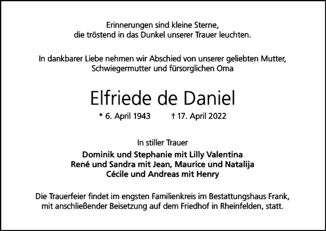 <p>Erinnerungen sind kleine Sterne,<br />die tröstend in das Dunkel unserer Trauer leuchten.<br />In dankbarer Liebe nehmen wir Abschied von unserer geliebten Mutter,<br />Schwiegermutter und fürsorglichen Oma</p><p>Elfriede de Daniel<br />* 6. April 1943</p><p>† 17. April 2022</p><p>In stiller Trauer<br />Dominik und Stephanie mit Lilly Valentina<br />René und Sandra mit Jean, Maurice und Natalija<br />Cécile und Andreas mit Henry<br />Die Trauerfeier findet im engsten Familienkreis im Bestattungshaus Frank,<br />mit anschließender Beisetzung auf dem Friedhof in Rheinfelden, statt.</p>