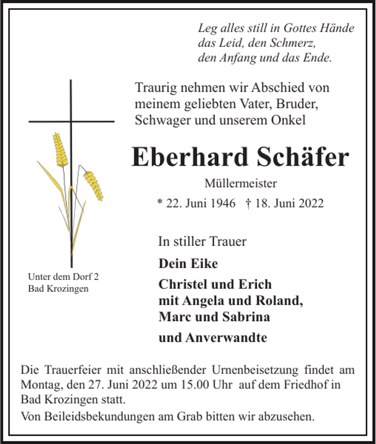 <p>Leg alles still in Gottes Hände<br />das Leid, den Schmerz,<br />den Anfang und das Ende.</p><p>Traurig nehmen wir Abschied von<br />meinem geliebten Vater, Bruder,<br />Schwager und unserem Onkel</p><p>Eberhard Schäfer<br />Müllermeister<br />* 22. Juni 1946 † 18. Juni 2022</p><p>In stiller Trauer<br />Unter dem Dorf 2<br />Bad Krozingen</p><p>Dein Eike<br />Christel und Erich<br />mit Angela und Roland,<br />Marc und Sabrina<br />und Anverwandte</p><p>Die Trauerfeier mit anschließender Urnenbeisetzung findet am<br />Montag, den 27. Juni 2022 um 15.00 Uhr auf dem Friedhof in<br />Bad Krozingen statt.<br />Von Beileidsbekundungen am Grab bitten wir abzusehen.</p>