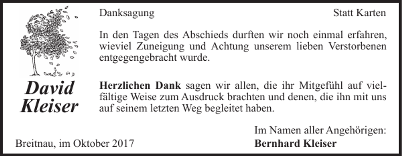 <p>DDanksagung<br />a n ks a g u n g</p><p>Statt<br />St<br />att Karten<br />K art e n</p><p>IInn den<br />d e n Tagen<br />Ta g e n des<br />d es Abschieds<br />A bs c hi e ds durften<br />d urft e n wir<br />wir noch<br />n o c h einmal<br />ein m al erf<br />a hr e n,<br />erfahren,<br />wieviel<br />wi<br />e vi el ZZuneigung<br />u n ei g u n g uund<br />n d Achtung<br />A c ht u n g uunserem<br />ns er e m lilieben<br />e b e n Verstorbenen<br />Verst or b e n e n<br />eentgegengebracht<br />nt g e g e n g e br a c ht wurde.<br />w ur d e.</p><p>D a vi d<br />David<br />Kleiser<br />Kl eis er</p><p>H e r zli c h e n DDank<br />Herzlichen<br />a n k sagen<br />s a g e n wir<br />wir allen,<br />all e n, die<br />di e iihr<br />hr Mit<br />Mitgefühl<br />g ef ü hl a auf<br />uf vivielelffältige<br />älti g e Weise<br />Weis e zum<br />z u m Ausdruck<br />A us dr uc k brachten<br />br a c ht e n und<br />u n d denen,<br />d e n e n, die<br />d i e iihn<br />h n mit<br />mit uns<br />u ns<br />a uf sseinem<br />ei n e m lletzten<br />et zt e n Weg<br />We g begleitet<br />b e gl eit et haben.<br />h a b e n.<br />auf</p><p>Breitnau,<br />Br<br />eit n a u, i im<br />m Oktober<br />O kt o b er 22017<br />01 7</p><p>IImm Namen<br />N a m e n aller<br />all er Angehörigen:<br />A n g e h örig e n:<br />BBernhard<br />e r n h a r d Kleiser<br />Kl eis e r</p>