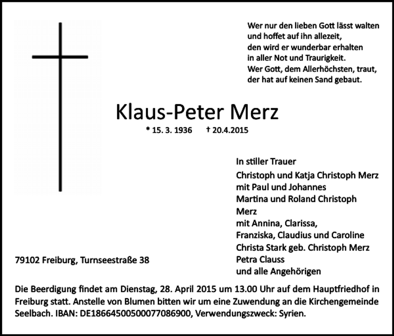 <p>Wer nur den lieben Go� lässt walten<br />und hoﬀet auf ihn allezeit,<br />den wird er wunderbar erhalten<br />in aller Not und Traurigkeit.<br />Wer Go�, dem Allerhöchsten, traut,<br />der hat auf keinen Sand gebaut.</p><p>Klaus­Peter Merz<br />* 15. 3. 1936</p><p>79102 Freiburg, Turnseestraße 38</p><p>† 20.4.2015</p><p>In s�ller Trauer<br />Christoph und Katja Christoph Merz<br />mit Paul und Johannes<br />Mar�na und Roland Christoph<br />Merz<br />mit Annina, Clarissa,<br />Franziska, Claudius und Caroline<br />Christa Stark geb. Christoph Merz<br />Petra Clauss<br />und alle Angehörigen</p><p>Die Beerdigung ﬁndet am Dienstag, 28. April 2015 um 13.00 Uhr auf dem Haup�riedhof in<br />Freiburg sta�. Anstelle von Blumen bi�en wir um eine Zuwendung an die Kirchengemeinde<br />Seelbach. IBAN: DE18664500500077086900, Verwendungszweck: Syrien.</p>