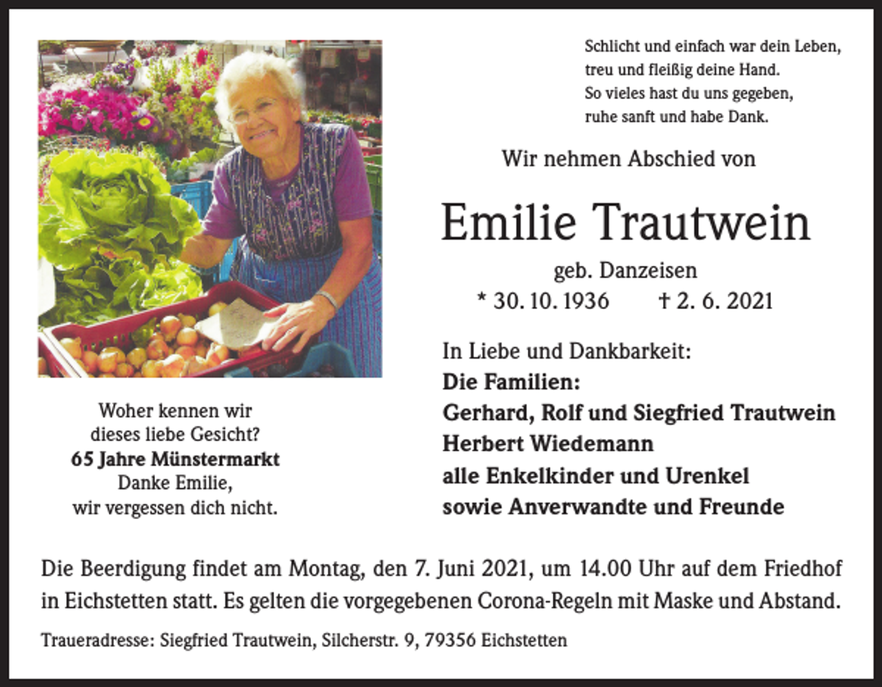 <p>Schlicht und einfach war dein Leben,<br />treu und fleißig deine Hand.<br />So vieles hast du uns gegeben,<br />ruhe sanft und habe Dank.</p><p>Wir nehmen Abschied von</p><p>Emilie Trautwein<br />geb. Danzeisen<br />* 30. 10. 1936 † 2. 6. 2021</p><p>Woher kennen wir</p><p>dieses liebe Gesicht?</p><p>65 Jahre Münstermarkt</p><p>Danke Emilie,<br />wir vergessen dich nicht.</p><p>In Liebe und Dankbarkeit:<br />Die Familien:<br />Gerhard, Rolf und Siegfried Trautwein<br />Herbert Wiedemann<br />alle Enkelkinder und Urenkel<br />sowie Anverwandte und Freunde</p><p>Die Beerdigung findet am Montag, den 7. Juni 2021, um 14.00 Uhr auf dem Friedhof<br />in Eichstetten statt. Es gelten die vorgegebenen Corona-Regeln mit Maske und Abstand.<br />Traueradresse: Siegfried Trautwein, Silcherstr. 9, 79356 Eichstetten</p>