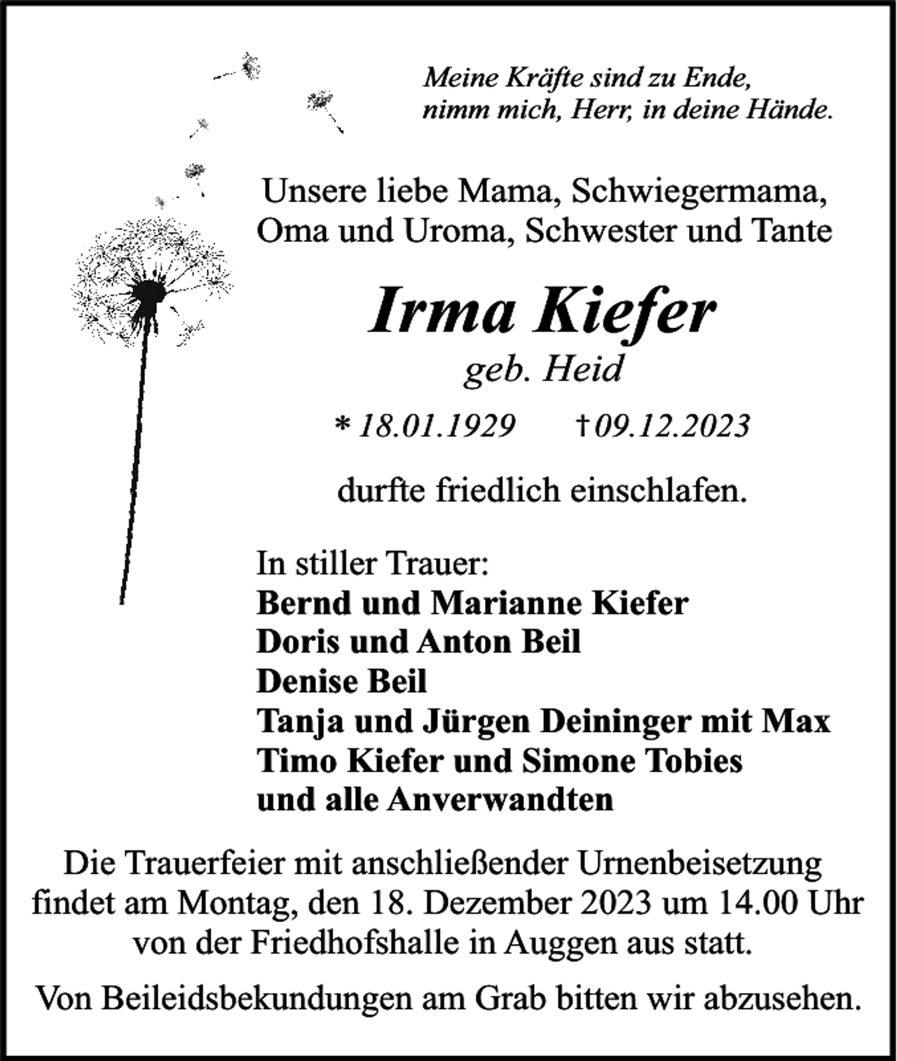 <p>Meine Kräfte sind zu Ende,<br />nimm mich, Herr, in deine Hände.</p><p>Unsere liebe Mama, Schwiegermama,<br />Oma und Uroma, Schwester und Tante</p><p>Irma Kiefer<br />geb. Heid</p><p>* 18.01.1929</p><p>† 09.12.2023</p><p>durfte friedlich einschlafen.</p><p>In stiller Trauer:<br />Bernd und Marianne Kiefer<br />Doris und Anton Beil<br />Denise Beil<br />Tanja und Jürgen Deininger mit Max<br />Timo Kiefer und Simone Tobies<br />und alle Anverwandten<br />Die Trauerfeier mit anschließender Urnenbeisetzung<br />findet am Montag, den 18. Dezember 2023 um 14.00 Uhr<br />von der Friedhofshalle in Auggen aus statt.<br />Von Beileidsbekundungen am Grab bitten wir abzusehen.</p>