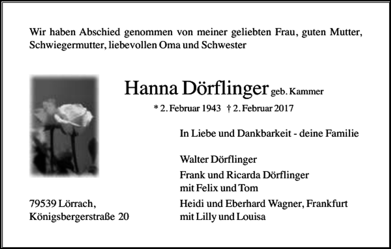 <p>Wir haben Abschied genommen von meiner geliebten Frau, guten Mutter,<br />Schwiegermutter, liebevollen Oma und Schwester</p><p>Hanna Dörflinger geb. Kammer<br />* 2. Februar 1943 † 2. Februar 2017</p><p>In Liebe und Dankbarkeit - deine Familie</p><p>79539 Lörrach,<br />Königsbergerstraße 20</p><p>Walter Dörflinger<br />Frank und Ricarda Dörflinger<br />mit Felix und Tom<br />Heidi und Eberhard Wagner, Frankfurt<br />mit Lilly und Louisa</p>