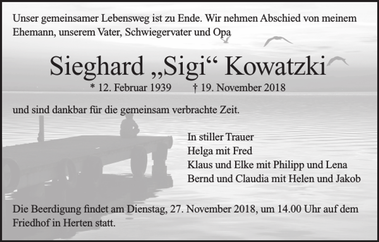 <p>Unser gemeinsamer Lebensweg ist zu Ende. Wir nehmen Abschied von meinem<br />Ehemann, unserem Vater, Schwiegervater und Opa</p><p>Sieghard „Sigi“ Kowatzki<br />* 12. Februar 1939</p><p>† 19. November 2018</p><p>und sind dankbar für die gemeinsam verbrachte Zeit.<br />In stiller Trauer<br />Helga mit Fred<br />Klaus und Elke mit Philipp und Lena<br />Bernd und Claudia mit Helen und Jakob<br />Die Beerdigung findet am Dienstag, 27. November 2018, um 14.00 Uhr auf dem<br />Friedhof in Herten statt.</p>