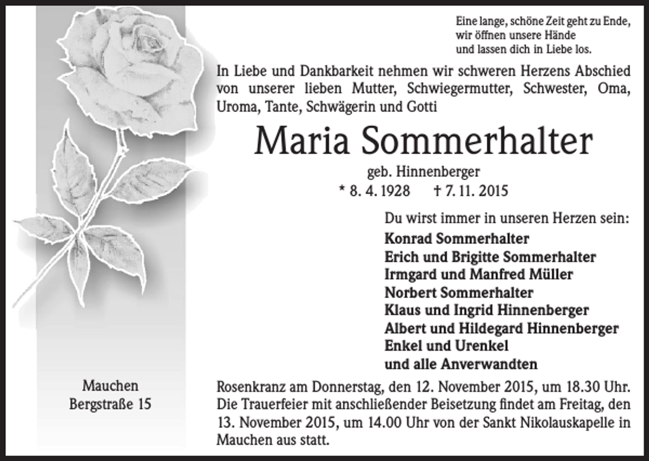 <p>Eine lange, schöne Zeit geht zu Ende,<br />wir öffnen unsere Hände<br />und lassen dich in Liebe los.</p><p>In Liebe und Dankbarkeit nehmen wir schweren Herzens Abschied<br />von unserer lieben Mutter, Schwiegermutter, Schwester, Oma,<br />­Uroma, Tante, Schwägerin und Gotti</p><p>Maria Sommerhalter<br />geb. Hinnenberger<br />* 8. 4. 1928 † 7. 11. 2015</p><p>Mauchen<br />Bergstraße 15</p><p>Du wirst immer in unseren Herzen sein:<br />Konrad Sommerhalter<br />Erich und Brigitte Sommerhalter<br />Irmgard und Manfred Müller<br />Norbert Sommerhalter<br />Klaus und Ingrid Hinnenberger<br />Albert und Hildegard Hinnenberger<br />Enkel und Urenkel<br />und alle Anverwandten<br />Rosenkranz am Donnerstag, den 12. November 2015, um 18.30 Uhr.<br />Die Trauerfeier mit anschließender Beisetzung findet am Freitag, den<br />13. November 2015, um 14.00 Uhr von der Sankt Nikolauskapelle in<br />Mauchen aus statt.</p>