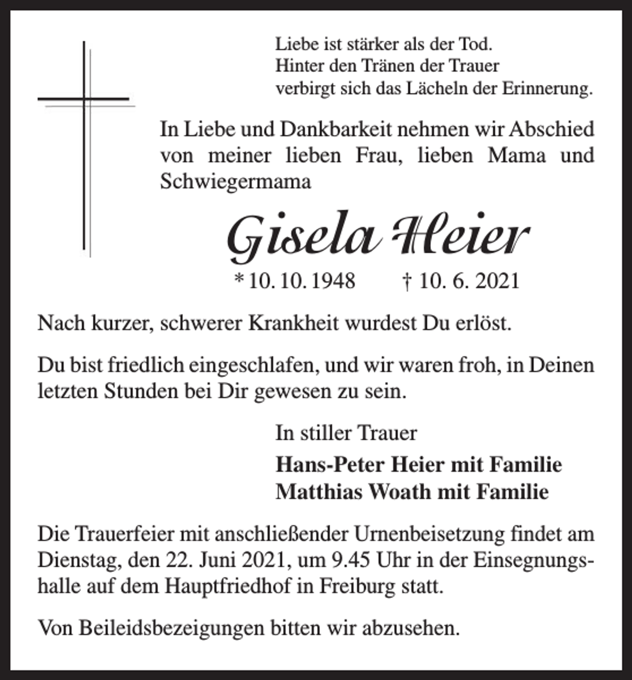 <p>Liebe ist stärker als der Tod.<br />Hinter den Tränen der Trauer<br />verbirgt sich das Lächeln der Erinnerung.</p><p>In Liebe und Dankbarkeit nehmen wir Abschied<br />von meiner lieben Frau, lieben Mama und<br />Schwiegermama</p><p>Gisela Heier<br />* 10. 10. 1948 † 10. 6. 2021<br />Nach kurzer, schwerer Krankheit wurdest Du erlöst.<br />Du bist friedlich eingeschlafen, und wir waren froh, in Deinen<br />letzten Stunden bei Dir gewesen zu sein.<br />In stiller Trauer<br />Hans-Peter Heier mit Familie<br />Matthias Woath mit Familie<br />Die Trauerfeier mit anschließender Urnenbeisetzung findet am<br />Dienstag, den 22. Juni 2021, um 9.45 Uhr in der Einsegnungshalle auf dem Hauptfriedhof in Freiburg statt.<br />Von Beileids­bezeigungen bitten wir abzusehen.</p>