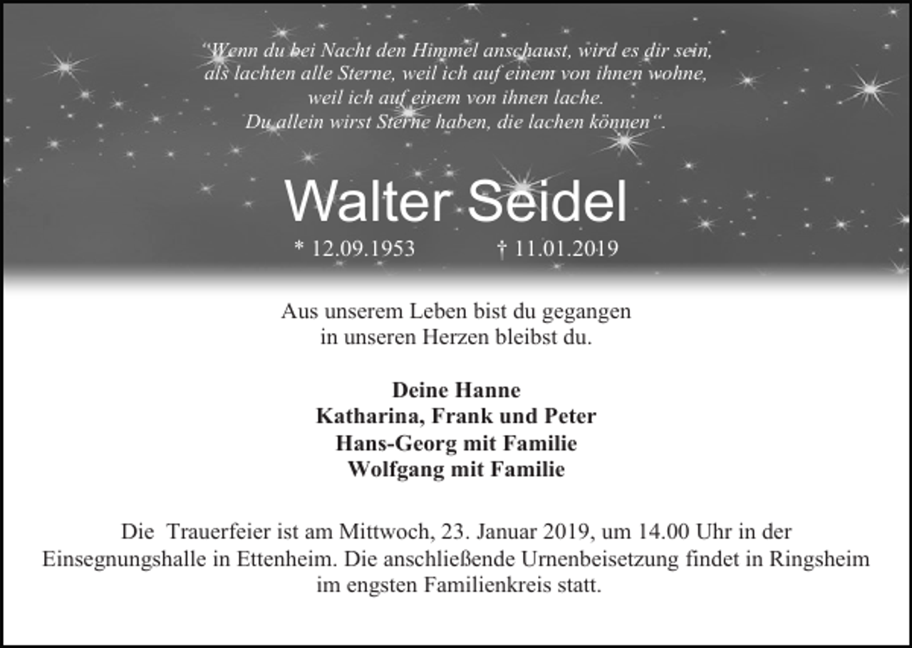 <p>“Wenn du bei Nacht den Himmel anschaust, wird es dir sein,<br />als lachten alle Sterne, weil ich auf einem von ihnen wohne,<br />weil ich auf einem von ihnen lache.<br />Du allein wirst Sterne haben, die lachen können“.</p><p>Walter Seidel<br />* 12.09.1953</p><p>† 11.01.2019</p><p>Aus unserem Leben bist du gegangen<br />in unseren Herzen bleibst du.<br />Deine Hanne<br />Katharina, Frank und Peter<br />Hans-Georg mit Familie<br />Wolfgang mit Familie<br />Die Trauerfeier ist am Mittwoch, 23. Januar 2019, um 14.00 Uhr in der<br />Einsegnungshalle in Ettenheim. Die anschließende Urnenbeisetzung findet in Ringsheim<br />im engsten Familienkreis statt.</p>
