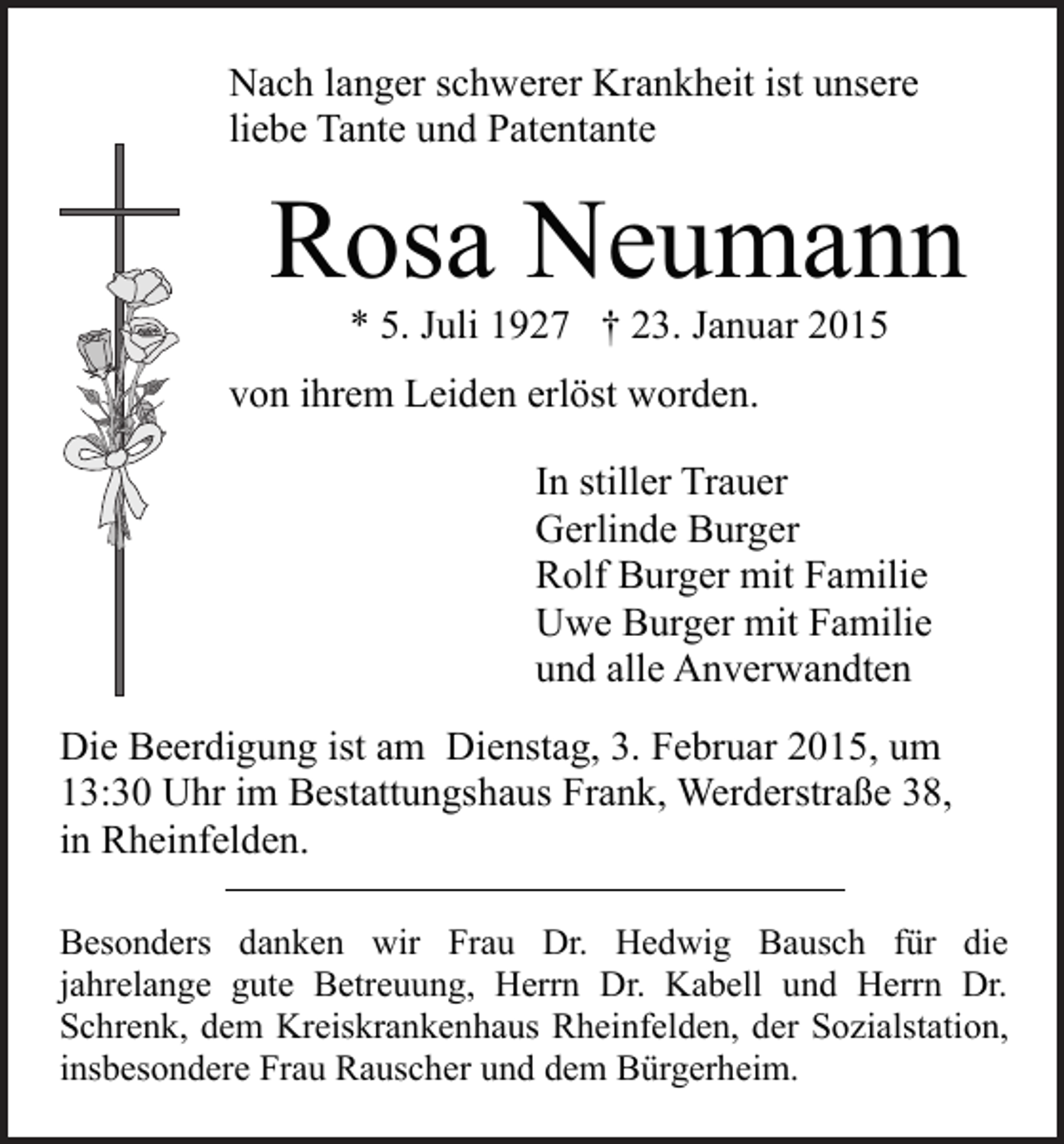 <p>Nach langer schwerer Krankheit ist unsere<br />liebe Tante und Patentante</p><p>Rosa Neumann<br />* 5. Juli 1927 † 23. Januar 2015</p><p>von ihrem Leiden erlöst worden.<br />In stiller Trauer<br />Gerlinde Burger<br />Rolf Burger mit Familie<br />Uwe Burger mit Familie<br />und alle Anverwandten<br />Die Beerdigung ist am Dienstag, 3. Februar 2015, um<br />13:30 Uhr im Bestattungshaus Frank, Werderstraße 38,<br />in Rheinfelden.<br />Besonders danken wir Frau Dr. Hedwig Bausch für die<br />jahrelange gute Betreuung, Herrn Dr. Kabell und Herrn Dr.<br />Schrenk, dem Kreiskrankenhaus Rheinfelden, der Sozialstation,<br />insbesondere Frau Rauscher und dem Bürgerheim.</p>