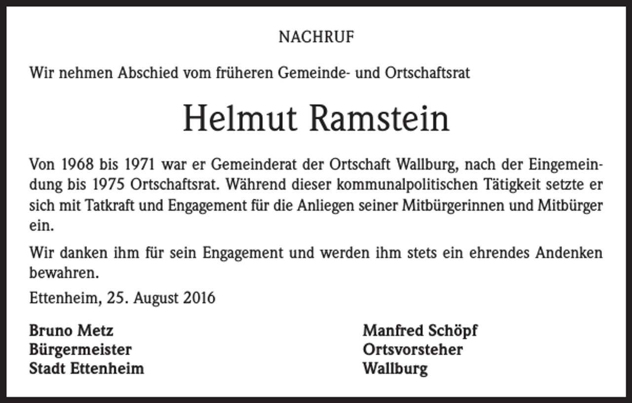 <p>Nachruf<br />Wir nehmen Abschied vom früheren Gemeinde- und Ortschaftsrat</p><p>Helmut Ramstein<br />Von 1968 bis 1971 war er Gemeinderat der Ortschaft Wallburg, nach der Eingemeindung bis 1975 Ortschaftsrat. Während dieser kommunalpolitischen Tätigkeit setzte er<br />sich mit Tatkraft und Engagement für die Anliegen seiner Mitbürgerinnen und Mitbürger<br />ein.<br />Wir danken ihm für sein Engagement und werden ihm stets ein ehrendes Andenken<br />bewahren.<br />Ettenheim, 25. August 2016<br />Bruno Metz<br />Bürgermeister<br />Stadt Ettenheim</p><p>Manfred Schöpf<br />Ortsvorsteher<br />Wallburg</p>