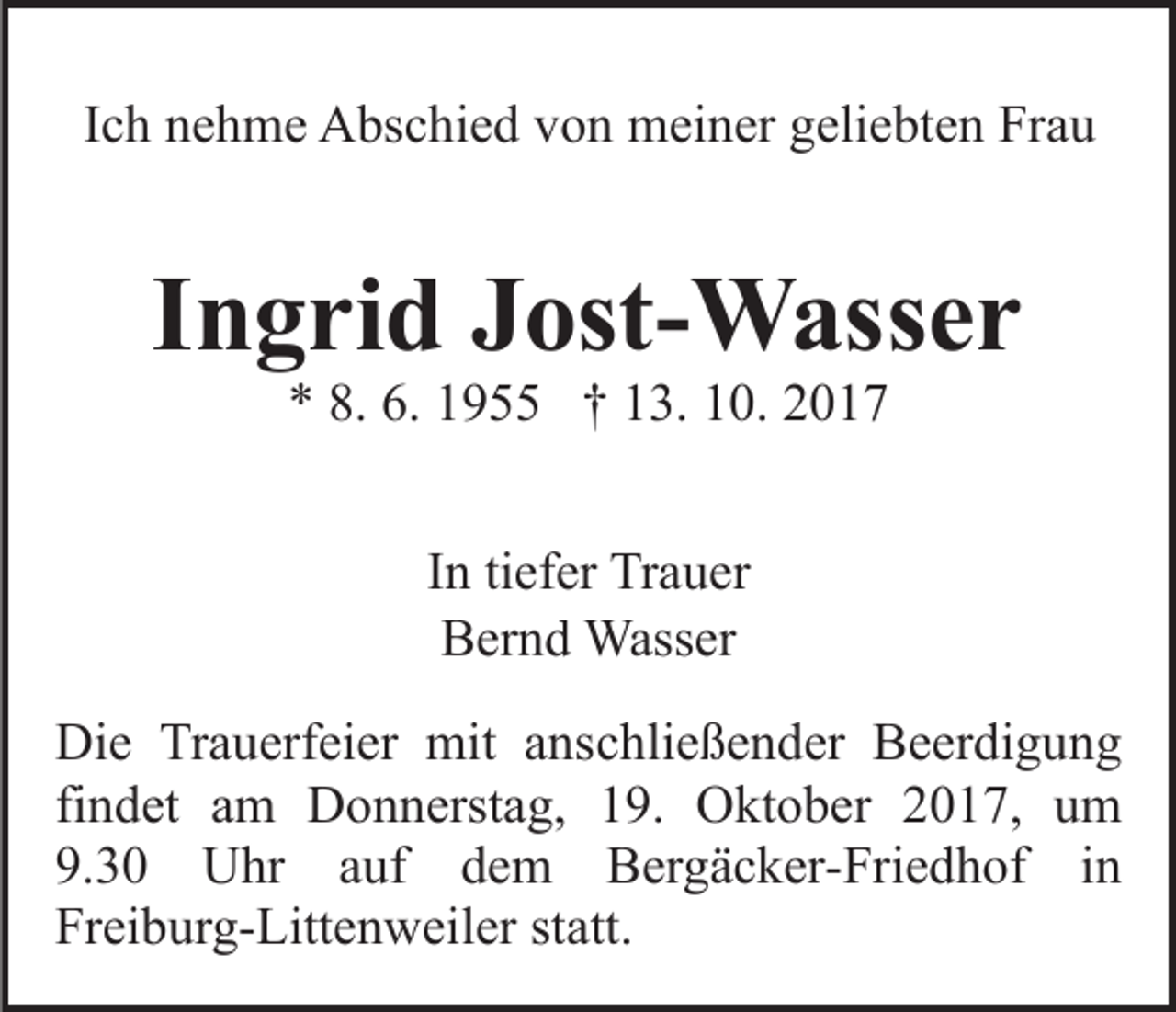 <p>IIch<br />c h nehme<br />n e h m e Abschied<br />A bs c hi e d von<br />v o n meiner<br />m ei n er ggeliebten<br />eli e bt e n FrFrau<br />au</p><p>IIngrid<br />n g ri d Jost-Wasser<br />J ost- W ass e r<br />8. 6.<br />6. 11955<br />** 8.<br />9 †† 113.<br />3. 110.<br />0. 22<br />I n ti<br />In<br />tiefer<br />ef er Trauer<br />Tr a u er<br />BBernd<br />er n d Wasser<br />Wass er<br />Di e TrTrauerfeier<br />Die<br />a u erf ei er mit<br />mit aanschließender<br />ns c hli e ß e n d er Beerdigung<br />B e er di g u n g<br />fi<br />n d et am<br />a m Donnerstag,<br />D o n n erst a g, 119.<br />9. Oktober<br />O kt o b er 22017,<br />0 1 7, uum<br />m<br />findet<br />9.<br />3 0 Uhr<br />U hr aauf<br />uf ddem<br />e m BBergäcker-Friedhof<br />er g ä c k er- Fri e d h of i in<br />n<br />9.30<br />Fr<br />ei b ur g- Litt e n w eil er ststatt.<br />a tt.<br />Freiburg-Littenweiler</p>