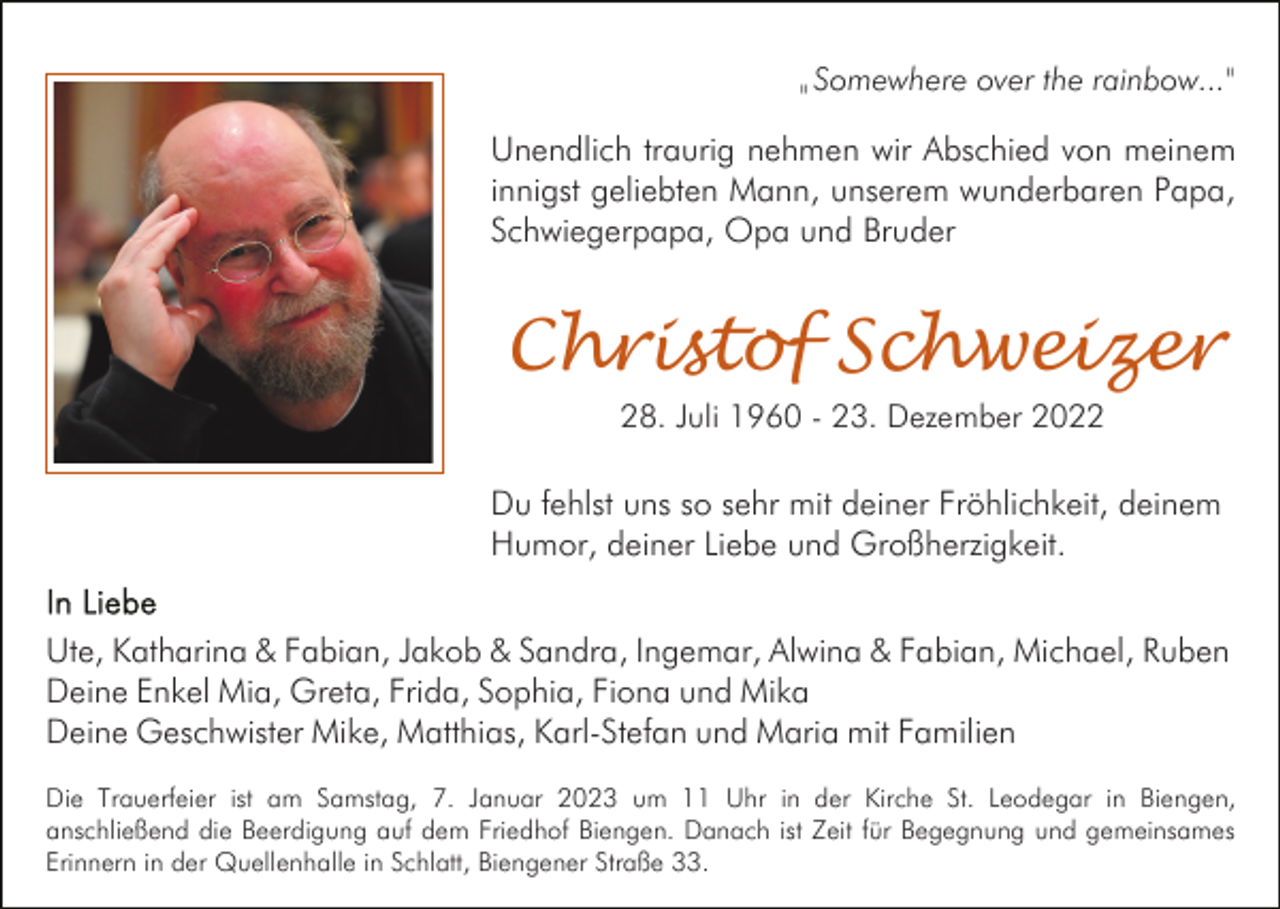 <p>"</p><p>Somewhere over the rainbow..."</p><p>Unendlich traurig nehmen wir Abschied von meinem<br />innigst geliebten Mann, unserem wunderbaren Papa,<br />Schwiegerpapa, Opa und Bruder</p><p>Christof Schweizer<br />28. Juli 1960 - 23. Dezember 2022</p><p>Du fehlst uns so sehr mit deiner Fröhlichkeit, deinem<br />Humor, deiner Liebe und Großherzigkeit.<br />Ute, Katharina &amp; Fabian, Jakob &amp; Sandra, Ingemar, Alwina &amp; Fabian, Michael, Ruben<br />Deine Enkel Mia, Greta, Frida, Sophia, Fiona und Mika<br />Deine Geschwister Mike, Matthias, Karl-Stefan und Maria mit Familien<br />Die Trauerfeier ist am Samstag, 7. Januar 2023 um 11 Uhr in der Kirche St. Leodegar in Biengen,<br />anschließend die Beerdigung auf dem Friedhof Biengen. Danach ist Zeit für Begegnung und gemeinsames<br />Erinnern in der Quellenhalle in Schlatt, Biengener Straße 33.</p>