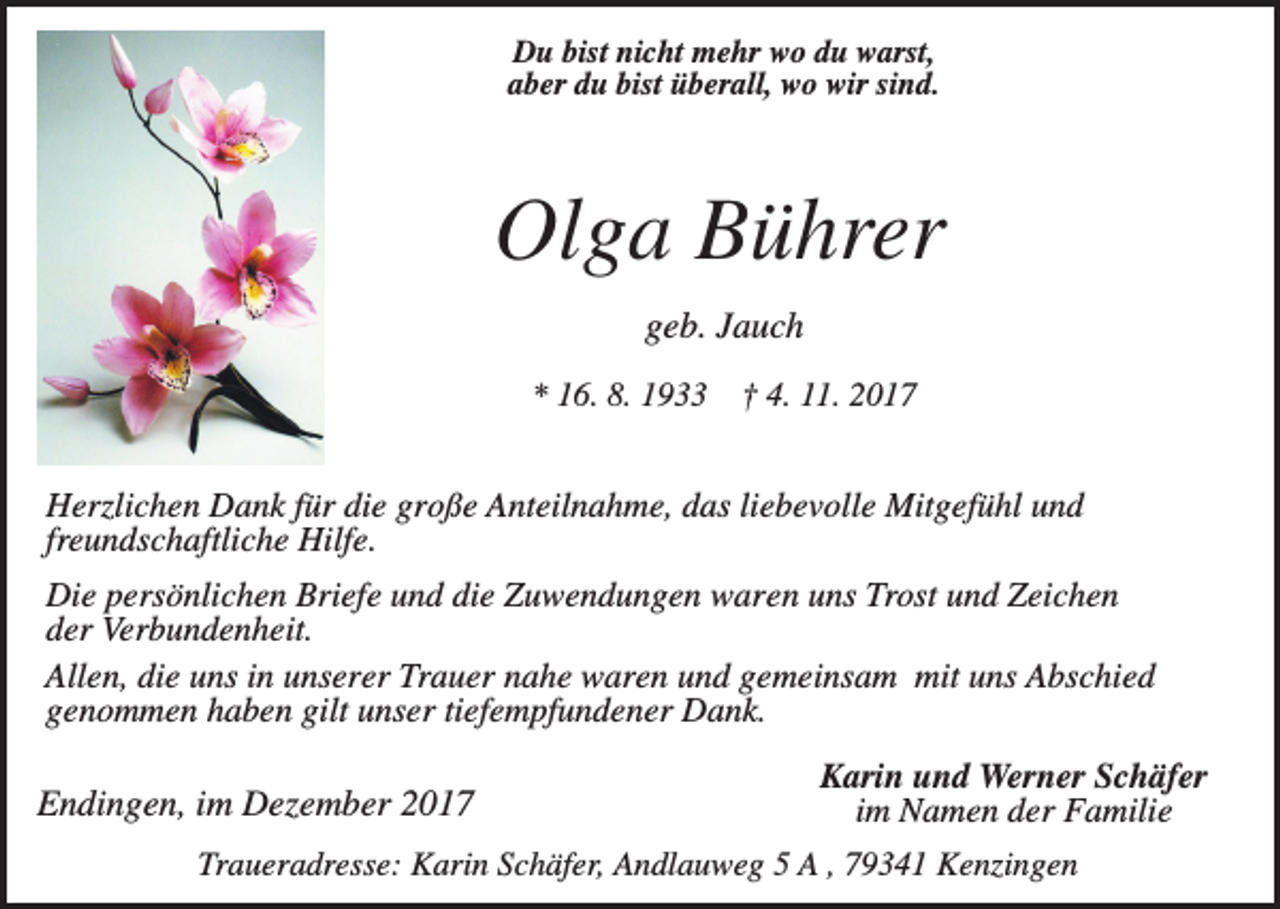 <p>Du bist nicht mehr wo du warst,<br />aber du bist überall, wo wir sind.</p><p>Olga Bührer<br />geb. Jauch<br />* 16. 8. 1933</p><p>† 4. 11. 2017</p><p>Herzlichen Dank für die große Anteilnahme, das liebevolle Mitgefühl und<br />freundschaftliche Hilfe.<br />Die persönlichen Briefe und die Zuwendungen waren uns Trost und Zeichen<br />der Verbundenheit.<br />Allen, die uns in unserer Trauer nahe waren und gemeinsam mit uns Abschied<br />genommen haben gilt unser tiefempfundener Dank.</p><p>Endingen, im Dezember 2017</p><p>Karin und Werner Schäfer<br />im Namen der Familie</p><p>Traueradresse: Karin Schäfer, Andlauweg 5 A , 79341 Kenzingen</p>