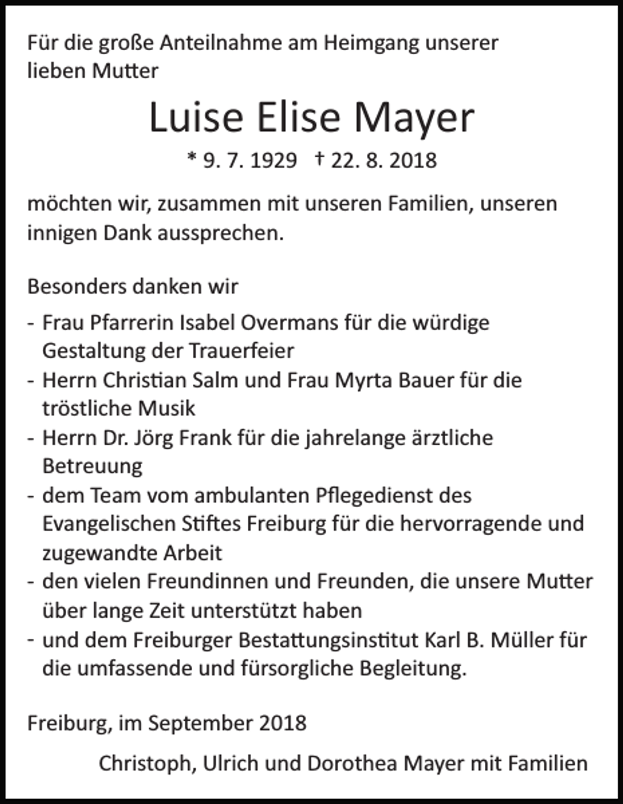 <p>Für die große Anteilnahme am Heimgang unserer<br />lieben Mu�er</p><p>Luise Elise Mayer<br />* 9. 7. 1929 † 22. 8. 2018<br />möchten wir, zusammen mit unseren Familien, unseren<br />innigen Dank aussprechen.<br />Besonders danken wir<br />­ Frau Pfarrerin Isabel Overmans für die würdige<br />Gestaltung der Trauerfeier<br />­ Herrn Chris�an Salm und Frau Myrta Bauer für die<br />tröstliche Musik<br />­ Herrn Dr. Jörg Frank für die jahrelange ärztliche<br />Betreuung<br />­ dem Team vom ambulanten Pﬂegedienst des<br />Evangelischen S��es Freiburg für die hervorragende und<br />zugewandte Arbeit<br />­ den vielen Freundinnen und Freunden, die unsere Mu�er<br />über lange Zeit unterstützt haben<br />­ und dem Freiburger Besta�ungsins�tut Karl B. Müller für<br />die umfassende und fürsorgliche Begleitung.<br />Freiburg, im September 2018<br />Christoph, Ulrich und Dorothea Mayer mit Familien</p>