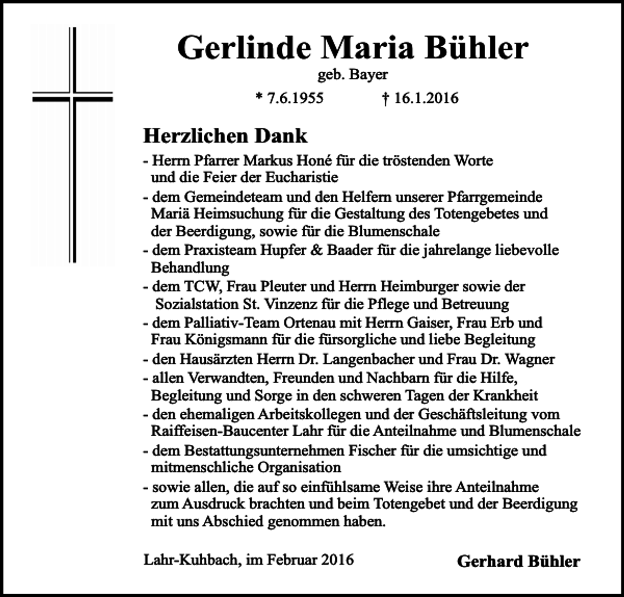 <p>Gerlinde Maria Bühler<br />geb. Bayer<br />* 7.6.1955<br />† 16.1.2016</p><p>Herzlichen Dank</p><p>- Herrn Pfarrer Markus Honé für die tröstenden Worte<br />und die Feier der Eucharistie<br />- dem Gemeindeteam und den Helfern unserer Pfarrgemeinde<br />Mariä Heimsuchung für die Gestaltung des Totengebetes und<br />der Beerdigung, sowie für die Blumenschale<br />- dem Praxisteam Hupfer &amp; Baader für die jahrelange liebevolle<br />Behandlung<br />- dem TCW, Frau Pleuter und Herrn Heimburger sowie der<br />Sozialstation St. Vinzenz für die Pflege und Betreuung<br />- dem Palliativ-Team Ortenau mit Herrn Gaiser, Frau Erb und<br />Frau Königsmann für die fürsorgliche und liebe Begleitung<br />- den Hausärzten Herrn Dr. Langenbacher und Frau Dr. Wagner<br />- allen Verwandten, Freunden und Nachbarn für die Hilfe,<br />Begleitung und Sorge in den schweren Tagen der Krankheit<br />- den ehemaligen Arbeitskollegen und der Geschäftsleitung vom<br />Raiffeisen-Baucenter Lahr für die Anteilnahme und Blumenschale<br />- dem Bestattungsunternehmen Fischer für die umsichtige und<br />mitmenschliche Organisation<br />- sowie allen, die auf so einfühlsame Weise ihre Anteilnahme<br />zum Ausdruck brachten und beim Totengebet und der Beerdigung<br />mit uns Abschied genommen haben.<br />Lahr-Kuhbach, im Februar 2016</p><p>Gerhard Bühler</p>