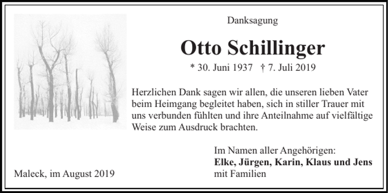 <p>Danksagung</p><p>Otto Schillinger<br />* 30. Juni 1937 † 7. Juli 2019<br />Herzlichen Dank sagen wir allen, die unseren lieben Vater<br />beim Heimgang begleitet haben, sich in stiller Trauer mit<br />uns verbunden fühlten und ihre Anteilnahme auf vielfältige<br />Weise zum Ausdruck brachten.</p><p>Maleck, im August 2019</p><p>Im Namen aller Angehörigen:<br />Elke, Jürgen, Karin, Klaus und Jens<br />mit Familien</p>