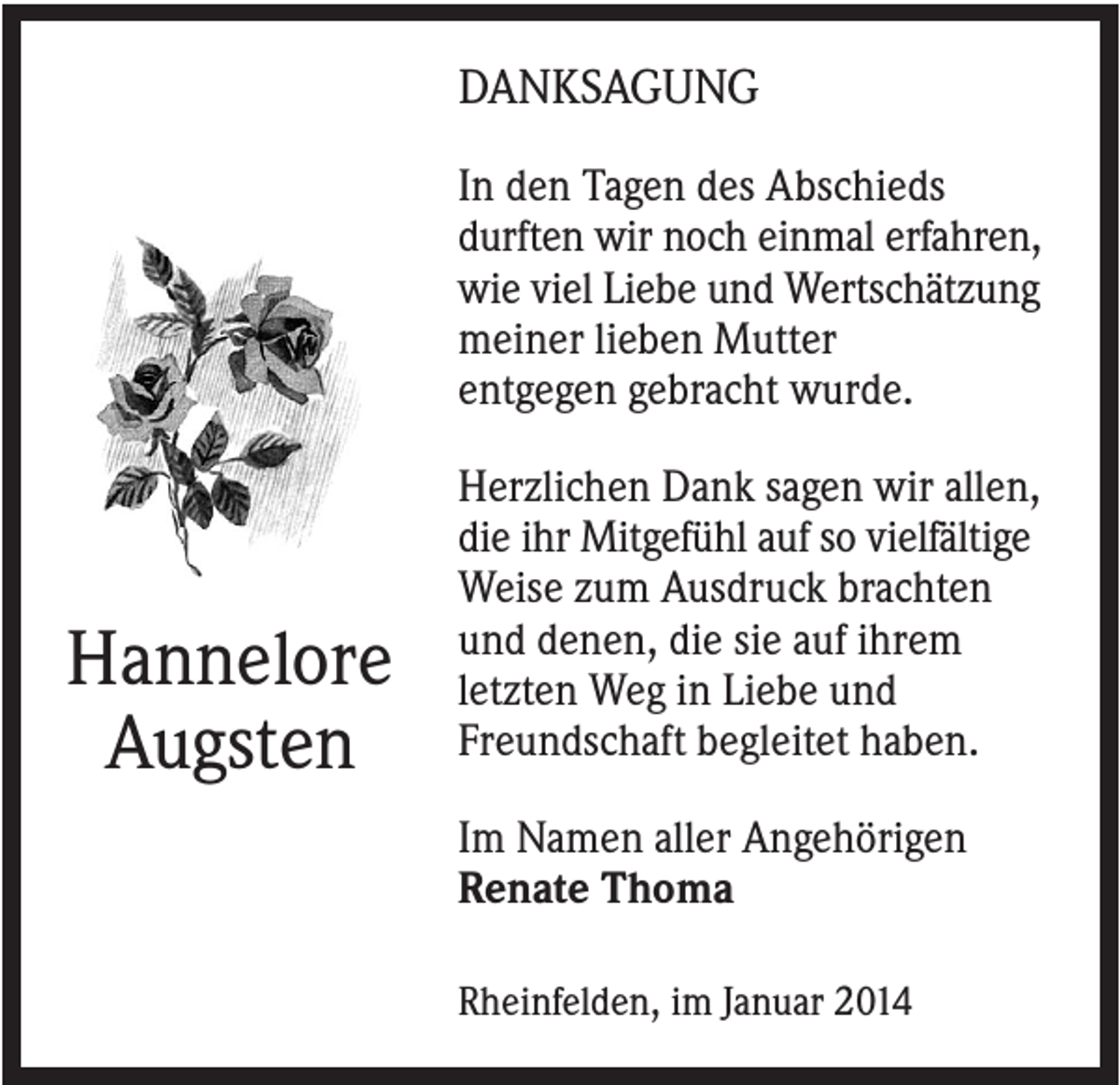 <p>DANKSAGUNG<br />In den Tagen des Abschieds<br />durften wir noch einmal erfahren,<br />wie viel Liebe und Wertschätzung<br />meiner lieben Mutter<br />entgegen gebracht wurde.</p><p>Hannelore<br />Augsten</p><p>Herzlichen Dank sagen wir allen,<br />die ihr Mitgefühl auf so vielfältige<br />Weise zum Ausdruck brachten<br />und denen, die sie auf ihrem<br />letzten Weg in Liebe und<br />Freundschaft begleitet haben.<br />Im Namen aller Angehörigen<br />Renate Thoma<br />Rheinfelden, im Januar 2014</p>