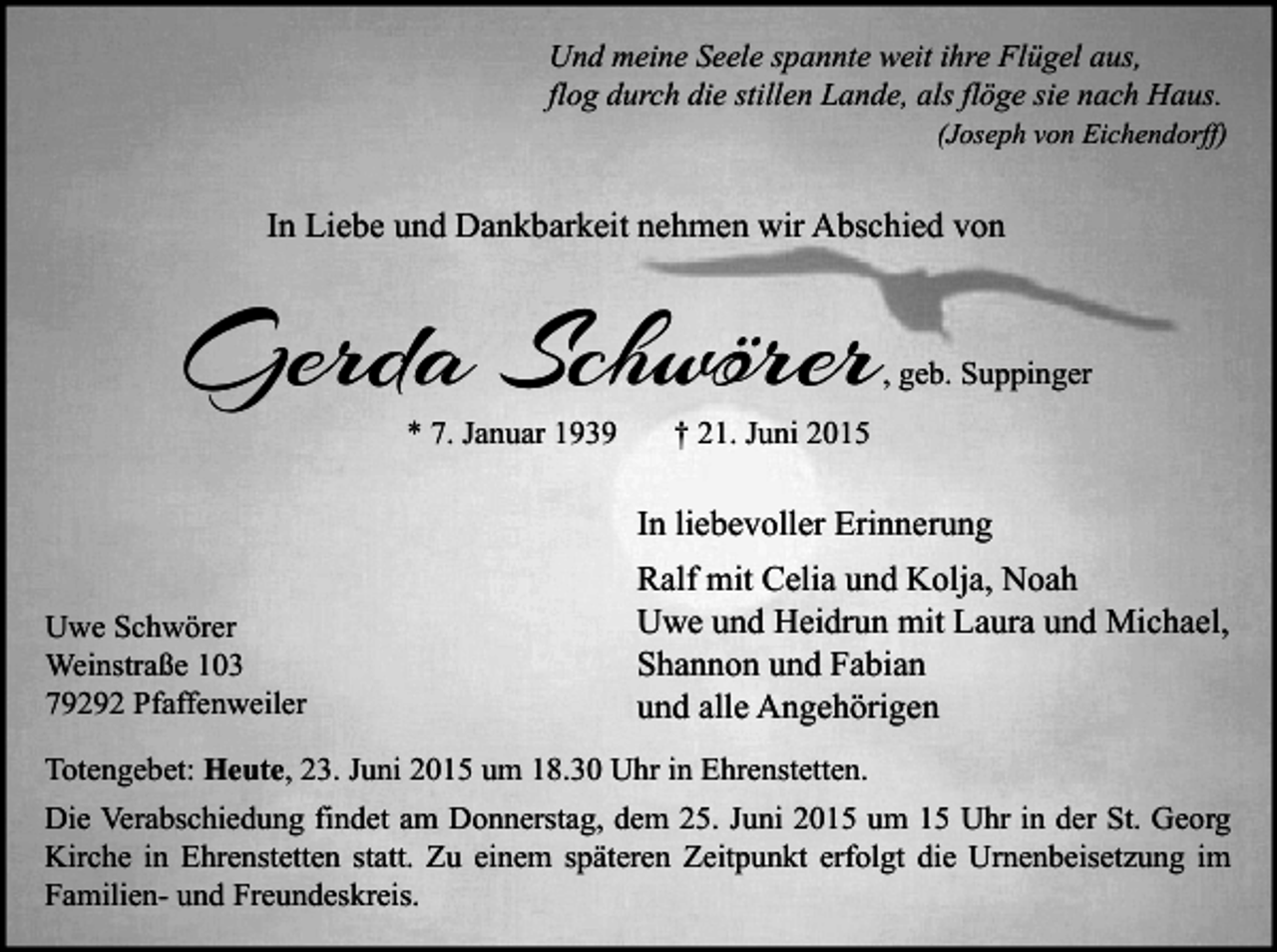 <p>Und meine Seele spannte weit ihre Flügel aus,<br />flog durch die stillen Lande, als flöge sie nach Haus.</p><p>(Joseph von Eichendorff)</p><p>In Liebe und Dankbarkeit nehmen wir Abschied von</p><p>Gerda Schwörer<br />* 7. Januar 1939</p><p>, geb. Suppinger</p><p>† 21. Juni 2015</p><p>In liebevoller Erinnerung<br />Uwe Schwörer<br />Weinstraße 103<br />79292 Pfaffenweiler</p><p>Ralf mit Celia und Kolja, Noah<br />Uwe und Heidrun mit Laura und Michael,<br />Shannon und Fabian<br />und alle Angehörigen</p><p>Totengebet: Heute, 23. Juni 2015 um 18.30 Uhr in Ehrenstetten.<br />Die Verabschiedung findet am Donnerstag, dem 25. Juni 2015 um 15 Uhr in der St. Georg<br />Kirche in Ehrenstetten statt. Zu einem späteren Zeitpunkt erfolgt die Urnenbeisetzung im<br />Familien- und Freundeskreis.</p>