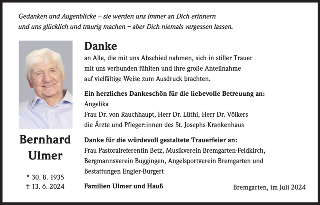 <p>Gedanken und Augenblicke – sie werden uns immer an Dich erinnern<br />und uns glücklich und traurig machen – aber Dich niemals vergessen lassen.</p><p>Danke<br />an Alle, die mit uns Abschied nahmen, sich in stiller Trauer<br />mit uns v­ erbunden fühlten und ihre große Anteilnahme<br />auf vielfältige Weise zum Ausdruck brachten.<br />Ein herzliches Dankeschön für die liebevolle Betreuung an:<br />Angelika<br />Frau Dr. von Rauchhaupt, Herr Dr. Lüthi, Herr Dr. Völkers<br />die Ärzte und Pfleger:innen des St. Josephs-Krankenhaus</p><p>Bernhard<br />Ulmer<br />* 30. 8. 1935<br />† 13. 6. 2024</p><p>Danke für die würdevoll gestaltete Trauerfeier an:<br />Frau Pastoralreferentin Betz, Musikverein Bremgarten-Feldkirch,<br />­Bergmannsverein Buggingen, Angelsportverein Bremgarten und<br />Bestattungen Engler-Burgert<br />Familien Ulmer und Hauß</p><p>Bremgarten, im Juli 2024</p>