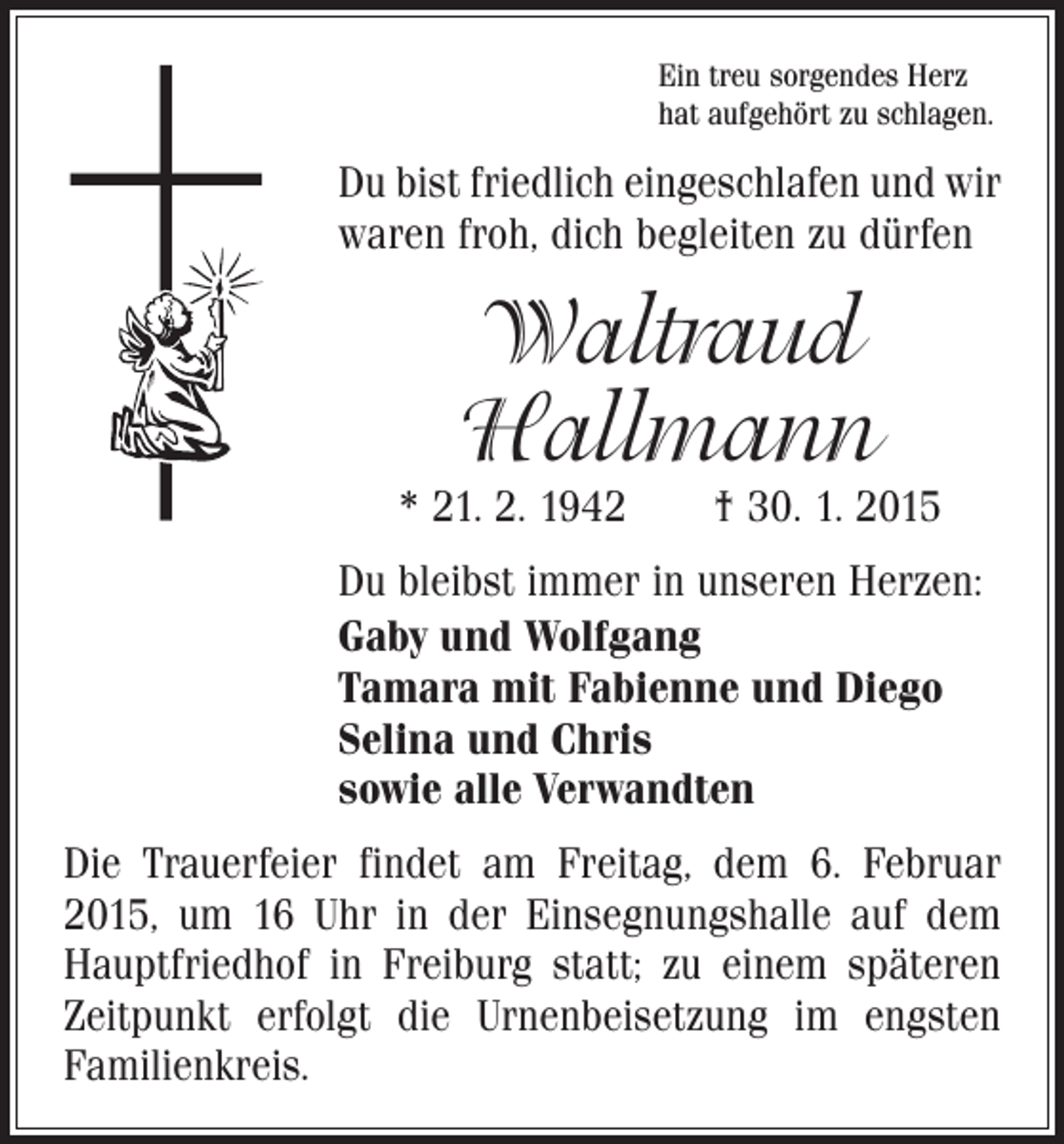 <p>Ein treu sorgendes Herz<br />hat aufgehört zu schlagen.</p><p>Du bist friedlich eingeschlafen und wir<br />waren froh, dich begleiten zu dürfen</p><p>Waltraud<br />Hallmann</p><p>* 21. 2. 1942 † 30. 1. 2015<br />Du bleibst immer in unseren Herzen:<br />Gaby und Wolfgang<br />Tamara mit Fabienne und Diego<br />Selina und Chris<br />sowie alle Verwandten<br />Die Trauerfeier findet am Freitag, dem 6. Februar<br />2015, um 16 Uhr in der Einsegnungshalle auf dem<br />Hauptfriedhof in Freiburg statt; zu einem späteren<br />Zeitpunkt erfolgt die Urnenbeisetzung im engsten<br />Familienkreis.</p>