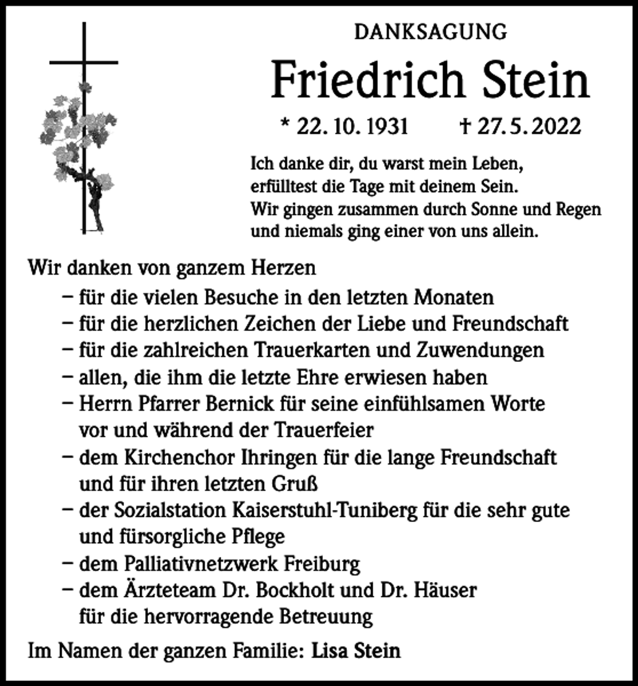 <p>DANKSAGUNG</p><p>Friedrich Stein<br />* 22. 10. 1931 † 27. 5. 2022<br />Ich danke dir, du warst mein Leben,<br />erfülltest die Tage mit deinem Sein.<br />Wir gingen zusammen durch Sonne und Regen<br />und niemals ging einer von uns allein.</p><p>Wir danken von ganzem Herzen<br />– für die vielen Besuche in den letzten Monaten<br />– für die herzlichen Zeichen der Liebe und Freundschaft<br />– für die zahlreichen Trauerkarten und Zuwendungen<br />– allen, die ihm die letzte Ehre erwiesen haben<br />– Herrn Pfarrer Bernick für seine einfühlsamen Worte<br />vor und während der Trauerfeier<br />– dem Kirchenchor Ihringen für die lange Freundschaft<br />und für ihren letzten Gruß<br />– der Sozialstation Kaiserstuhl-Tuniberg für die sehr gute<br />und fürsorgliche Pflege<br />– dem Palliativnetzwerk Freiburg<br />– dem Ärzteteam Dr. Bockholt und Dr. Häuser<br />für die hervorragende Betreuung<br />Im Namen der ganzen Familie: Lisa Stein</p>