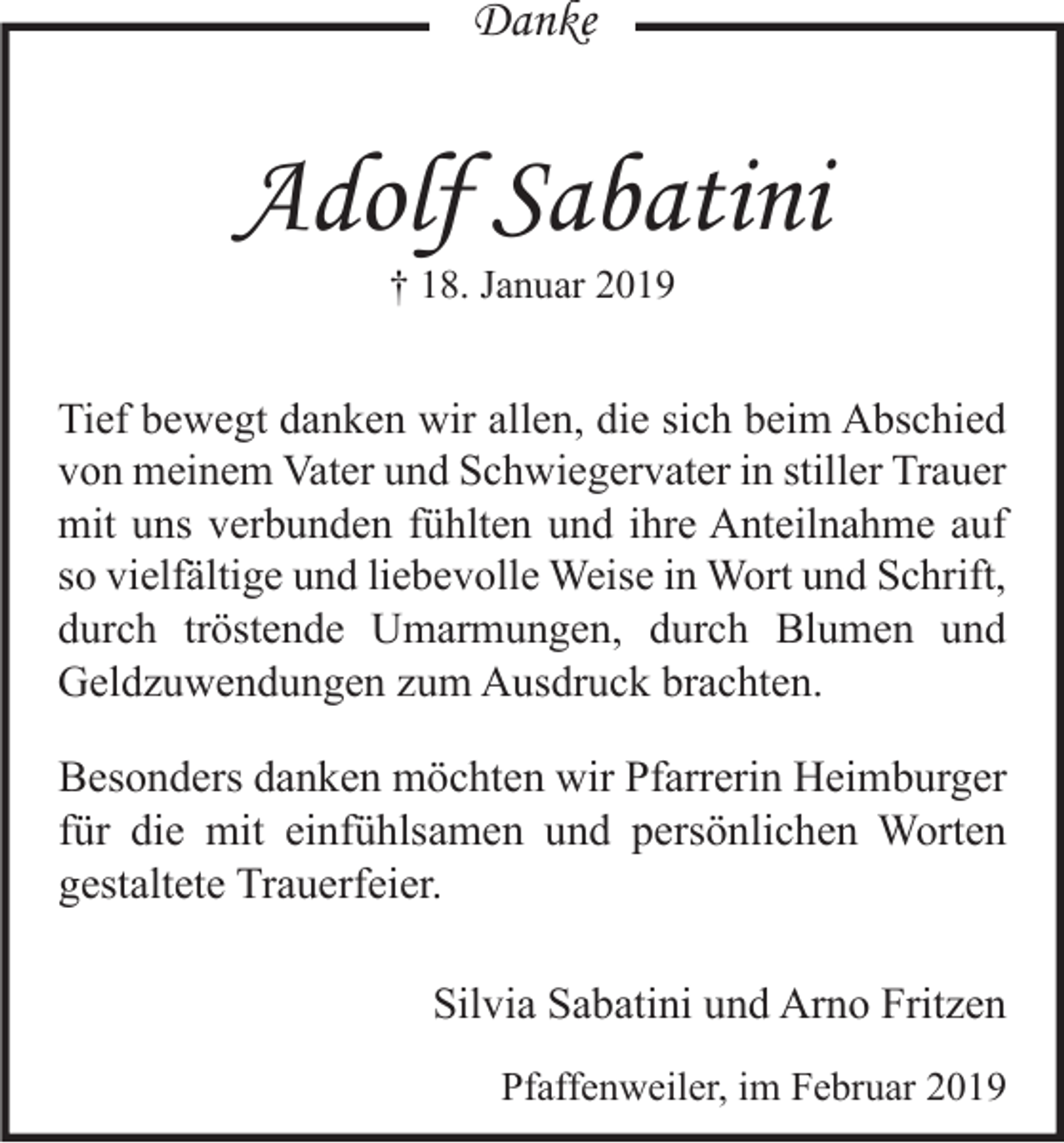 <p>Danke</p><p>Adolf Sabatini<br />† 18. Januar 2019</p><p>Tief bewegt danken wir allen, die sich beim Abschied<br />von meinem Vater und Schwiegervater in stiller Trauer<br />mit uns verbunden fühlten und ihre Anteilnahme auf<br />so vielfältige und liebevolle Weise in Wort und Schrift,<br />durch tröstende Umarmungen, durch Blumen und<br />Geldzuwendungen zum Ausdruck brachten.</p><p>Besonders danken möchten wir Pfarrerin Heimburger<br />für die mit einfühlsamen und persönlichen Worten<br />gestaltete Trauerfeier.<br />Silvia Sabatini und Arno Fritzen<br />Pfaffenweiler, im Februar 2019</p>