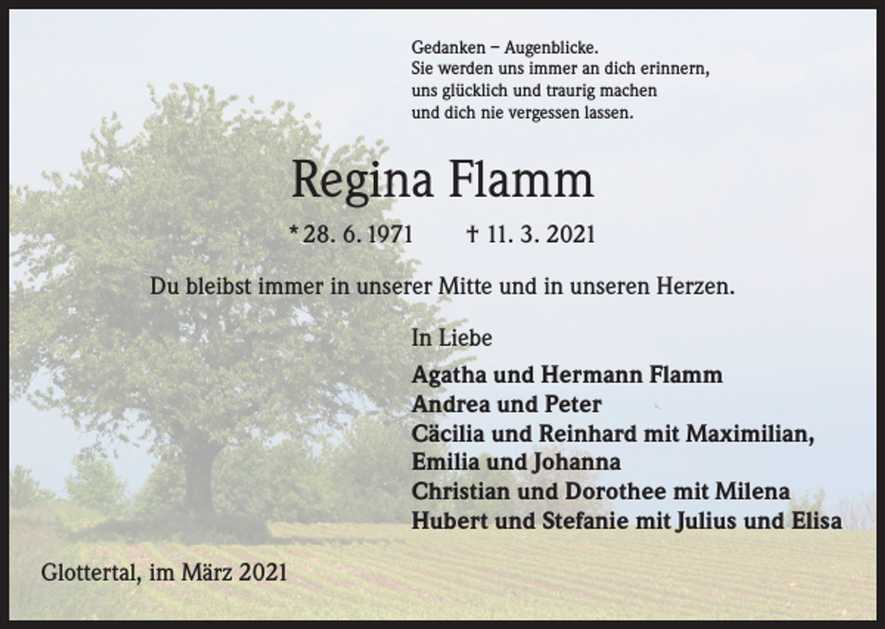 <p>Gedanken – Augenblicke.<br />Sie werden uns immer an dich erinnern,<br />uns glücklich und traurig machen<br />und dich nie vergessen lassen.</p><p>Regina Flamm<br />* 28. 6. 1971 † 11. 3. 2021<br />Du bleibst immer in unserer Mitte und in unseren Herzen.<br />In Liebe<br />Agatha und Hermann Flamm<br />Andrea und Peter<br />Cäcilia und Reinhard mit Maximilian,<br />Emilia und Johanna<br />Christian und Dorothee mit Milena<br />Hubert und Stefanie mit Julius und Elisa<br />Glottertal, im März 2021</p>