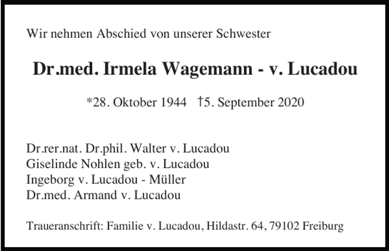 <p>Wir nehmen Abschied von unserer Schwester</p><p>Dr.med. Irmela Wagemann - v. Lucadou<br />*28. Oktober 1944</p><p>5. September 2020</p><p>Dr.rer.nat. Dr.phil. Walter v. Lucadou<br />Giselinde Nohlen geb. v. Lucadou<br />Ingeborg v. Lucadou - Müller<br />Dr.med. Armand v. Lucadou<br />Traueranschrift: Familie v. Lucadou, Hildastr. 64, 79102 Freiburg</p>