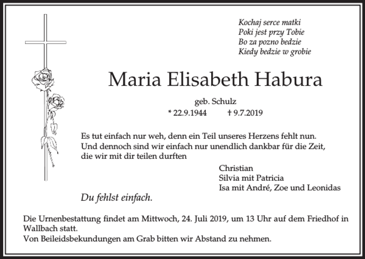 <p>Kochaj serce matki<br />Poki jest przy Tobie<br />Bo za pozno bedzie<br />Kiedy bedzie w grobie</p><p>Maria Elisabeth Habura<br />geb. Schulz<br />* 22.9.1944<br />† 9.7.2019<br />Es tut einfach nur weh, denn ein Teil unseres Herzens fehlt nun.<br />Und dennoch sind wir einfach nur unendlich dankbar für die Zeit,<br />die wir mit dir teilen durften<br />Christian<br />Silvia mit Patricia<br />Isa mit André, Zoe und Leonidas</p><p>Du fehlst einfach.</p><p>Die Urnenbestattung findet am Mittwoch, 24. Juli 2019, um 13 Uhr auf dem Friedhof in<br />Wallbach statt.<br />Von Beileidsbekundungen am Grab bitten wir Abstand zu nehmen.</p>