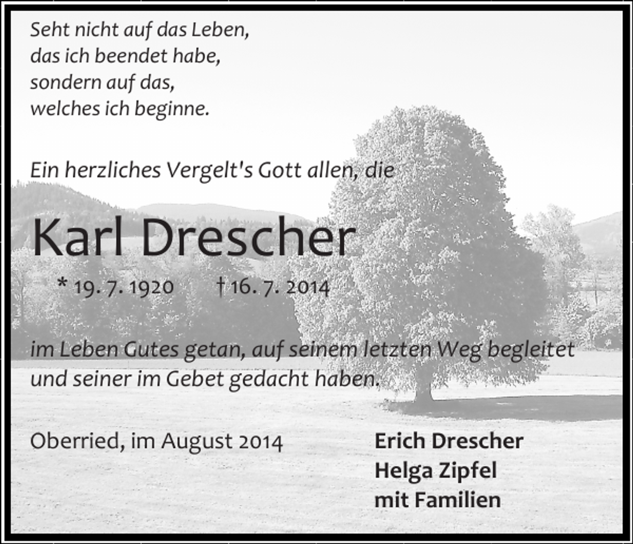 <p>Seht nicht auf das Leben,<br />das ich beendet habe,<br />sondern auf das,<br />welches ich beginne.</p><p>Ein herzliches Vergelt's Gott allen, die</p><p>Karl Drescher<br />* 19. 7. 1920</p><p>† 16. 7. 2014</p><p>im Leben Gutes getan, auf seinem letzten Weg begleitet<br />und seiner im Gebet gedacht haben.<br />Oberried, im August 2014</p><p>Erich Drescher<br />Helga Zipfel<br />mit Familien</p>