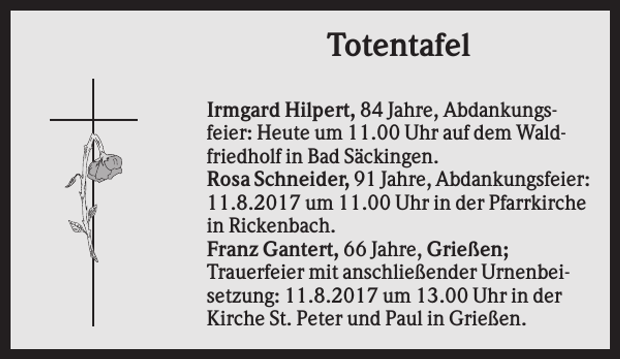 <p>Totentafel<br />Irmgard Hilpert, 84 Jahre, Abdankungsfeier: Heute um 11.00 Uhr auf dem Waldfriedholf in Bad Säckingen.<br />Rosa Schneider, 91 Jahre, Abdankungsfeier:<br />11.8.2017 um 11.00 Uhr in der Pfarrkirche<br />in Rickenbach.<br />Franz Gantert, 66 Jahre, Grießen;<br />Trauerfeier mit anschließender Urnenbeisetzung: 11.8.2017 um 13.00 Uhr in der<br />Kirche St. Peter und Paul in Grießen.</p>