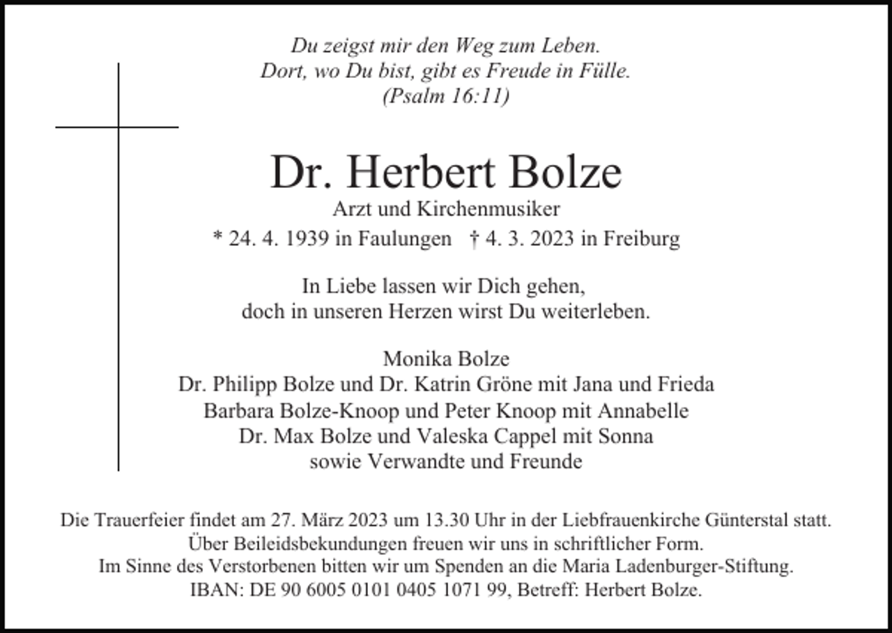 <p>Du zeigst mir den Weg zum Leben.<br />Dort, wo Du bist, gibt es Freude in Fülle.<br />(Psalm 16:11)</p><p>Dr. Herbert Bolze</p><p>Arzt und Kirchenmusiker<br />* 24. 4. 1939 in Faulungen † 4. 3. 2023 in Freiburg<br />In Liebe lassen wir Dich gehen,<br />doch in unseren Herzen wirst Du weiterleben.<br />Monika Bolze<br />Dr. Philipp Bolze und Dr. Katrin Gröne mit Jana und Frieda<br />Barbara Bolze-Knoop und Peter Knoop mit Annabelle<br />Dr. Max Bolze und Valeska Cappel mit Sonna<br />sowie Verwandte und Freunde<br />Die Trauerfeier findet am 27. März 2023 um 13.30 Uhr in der Liebfrauenkirche Günterstal statt.<br />Über Beileidsbekundungen freuen wir uns in schriftlicher Form.<br />Im Sinne des Verstorbenen bitten wir um Spenden an die Maria Ladenburger-Stiftung.<br />IBAN: DE 90 6005 0101 0405 1071 99, Betreff: Herbert Bolze.</p>
