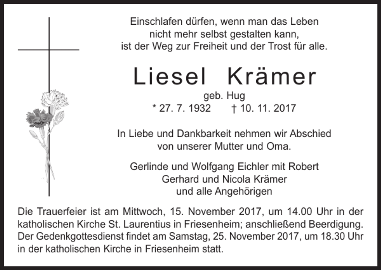 <p>Einschlafen dürfen, wenn man das Leben<br />nicht mehr selbst gestalten kann,<br />ist der Weg zur Freiheit und der Trost für alle.</p><p>Liesel Krämer<br />geb. Hug<br />* 27. 7. 1932 † 10. 11. 2017</p><p>In Liebe und Dankbarkeit nehmen wir Abschied<br />von unserer Mutter und Oma.<br />Gerlinde und Wolfgang Eichler mit Robert<br />Gerhard und Nicola Krämer<br />und alle Angehörigen<br />Die Trauerfeier ist am Mittwoch, 15. November 2017, um 14.00 Uhr in der<br />katholischen Kirche St. Laurentius in Friesenheim; anschließend Beerdigung.<br />Der Gedenkgottesdienst findet am Samstag, 25. November 2017, um 18.30 Uhr<br />in der katholischen Kirche in Friesenheim statt.</p>