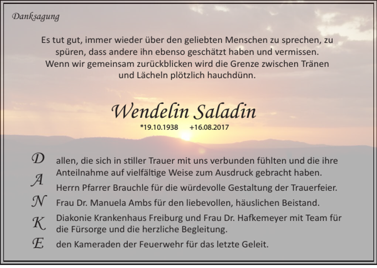 <p>DDanksagung<br />a n ks a g u n g<br />Es ttut<br />Es<br />ut ggut,<br />ut, iimmer<br />m m er wieder<br />wi e d er über<br />ü b er den<br />d e n ggeliebten<br />eli e bt e n Menschen<br />M e ns c h e n zzu<br />u ssprechen,<br />pr e c h e n, zzu<br />u<br />sspüren,<br />p ür e n, dass<br />d ass andere<br />a n d er e iihn<br />h n ebenso<br />e b e ns o geschätzt<br />g es c h ätzt haben<br />h a b e n und<br />u n d vermissen.<br />v er miss e n.<br />WWenn<br />e n n wir<br />e m ei ns a m z zurückblicken<br />ur ü c k bli c k e n wir<br />d didie<br />e GrGrenze<br />e nz e z zwischen<br />wis c h e n TrTränen<br />änen<br />wirg gemeinsam<br />wird<br />und<br />plötzlich<br />u n d LLächeln<br />ä c h el n pl<br />ötzli c h hhauchdünn.<br />a u c h d ü n n.</p><p>Wendelin<br />We<br />n deli n S al<br />Saladin<br />a di n<br />*19.10.1938<br />* 1 9. 1 0. 1 9 3 8</p><p>D<br />D<br />A<br />A<br />NN<br />KK<br />E<br />E</p><p>+16.08.2017<br />+ 1 6. 0 8. 2 0 1 7</p><p>all e n, die<br />allen,<br />di e sisich<br />c h iin<br />n ss�ller<br />�ll er Tr<br />Trauer<br />a u er mit<br />mit uns<br />u ns vverbunden<br />er b u n d e n ffühlten<br />ü hlt e n und<br />u n d die<br />di e iihre<br />hr e<br />AAnteilnahme<br />nt eil n a h m e aauf<br />uf vivielfäl�ge<br />elf äl � g e Weise<br />W eis e zzum<br />u m AAusdruck<br />us dr u c k ggebracht<br />e br a c ht hhaben.<br />a b e n.<br />HHerrn<br />err n Pf<br />arr er Br<br />a u c hl e f für<br />ür didie<br />e würdevolle<br />w ür d e v oll e GGestaltung<br />est alt u n g dder<br />er TrTrauerfeier.<br />a u erf ei er.<br />Pfarrer<br />Brauchle<br />Fr<br />a u Dr.<br />Dr. Manuela<br />M a n u el a Ambs<br />A m bs ffür<br />ür den<br />d e n liliebevollen,<br />e b e v oll e n, häuslichen<br />h ä usli c h e n Beistand.<br />B eist a n d.<br />Frau<br />Di<br />a k o ni e Kr<br />a n k e n h a us FrFreiburg<br />ei b ur g uund<br />n d FrFrau<br />a u Dr.<br />a � e m e y er mit<br />mit TTeam<br />e a m f für<br />ür<br />Diakonie<br />Krankenhaus<br />Dr. HHa�emeyer<br />die<br />die<br />di<br />e FFürsorge<br />ürs or g e uund<br />n d di<br />e hherzliche<br />erzli c h e BBegleitung.<br />e gl eit u n g.<br />dden<br />e n KKameraden<br />a m er a d e n dder<br />er FFeuerwehr<br />e u er w e hr ffür<br />ür ddas<br />as lletzte<br />etzt e Geleit.<br />G el eit.</p>