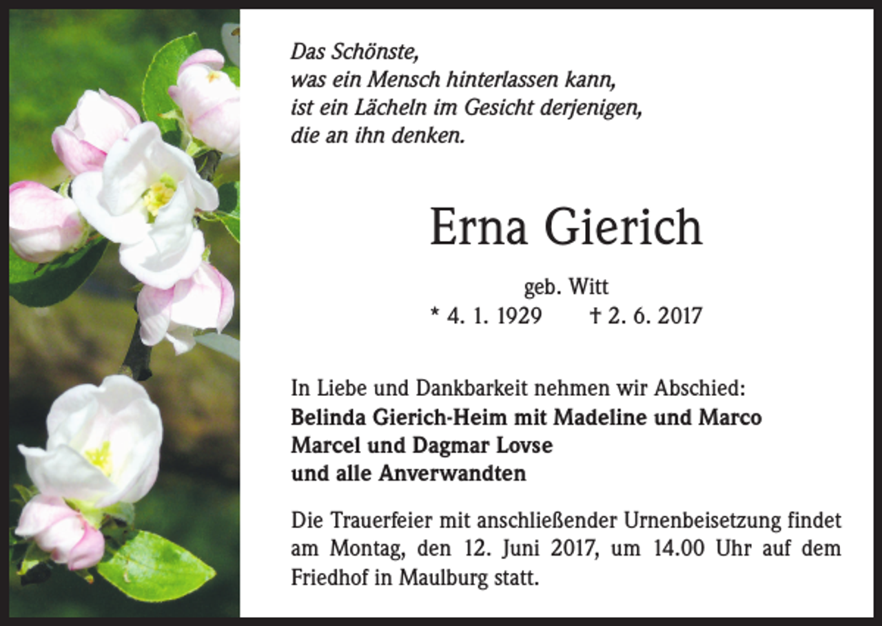 <p>Das Schönste,<br />was ein Mensch hinterlassen kann,<br />ist ein Lächeln im Gesicht derjenigen,<br />die an ihn denken.</p><p>Erna Gierich<br />geb. Witt<br />* 4. 1. 1929 † 2. 6. 2017<br />In Liebe und Dankbarkeit nehmen wir Abschied:<br />Belinda Gierich-Heim mit Madeline und Marco<br />Marcel und Dagmar Lovse<br />und alle Anverwandten<br />Die Trauerfeier mit anschließender Urnenbeisetzung findet<br />am Montag, den 12. Juni 2017, um 14.00 Uhr auf dem<br />­Friedhof in Maulburg statt.</p>