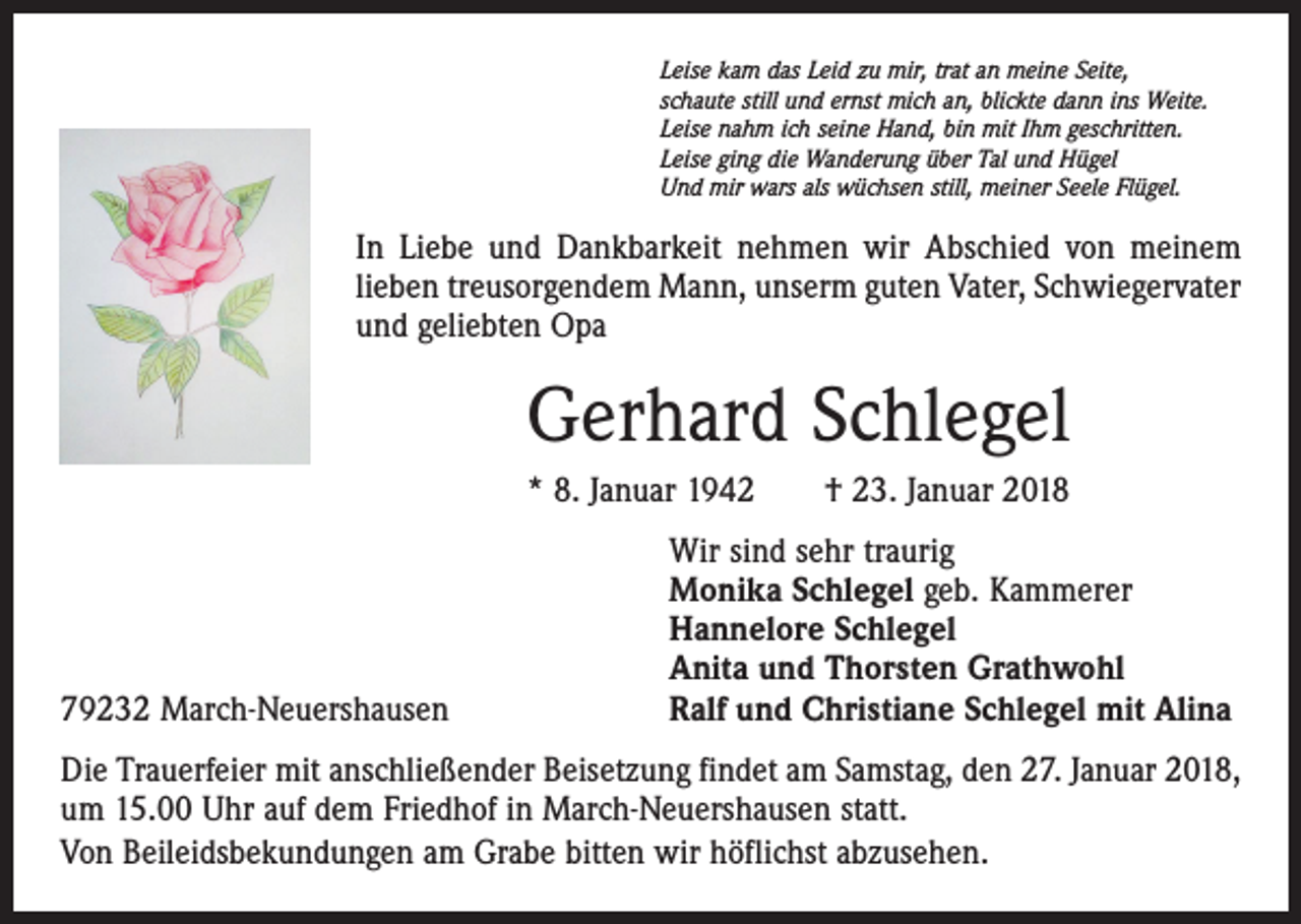 <p>Leise kam das Leid zu mir, trat an meine Seite,<br />schaute still und ernst mich an, blickte dann ins Weite.<br />Leise nahm ich seine Hand, bin mit Ihm geschritten.<br />Leise ging die Wanderung über Tal und Hügel<br />Und mir wars als wüchsen still, meiner Seele Flügel.</p><p>In Liebe und Dankbarkeit nehmen wir Abschied von meinem<br />lieben treusorgendem Mann, unserm guten Vater, Schwiegervater<br />und geliebten Opa</p><p>Gerhard Schlegel<br />* 8. Januar 1942 † 23. Januar 2018</p><p>79232 March-Neuershausen</p><p>Wir sind sehr traurig<br />Monika Schlegel geb. Kammerer<br />Hannelore Schlegel<br />Anita und Thorsten Grathwohl<br />Ralf und Christiane Schlegel mit Alina</p><p>Die Trauerfeier mit anschließender Beisetzung findet am Samstag, den 27. Januar 2018,<br />um 15.00 Uhr auf dem Friedhof in March-Neuershausen statt.<br />Von Beileidsbekundungen am Grabe bitten wir höflichst abzusehen.</p>