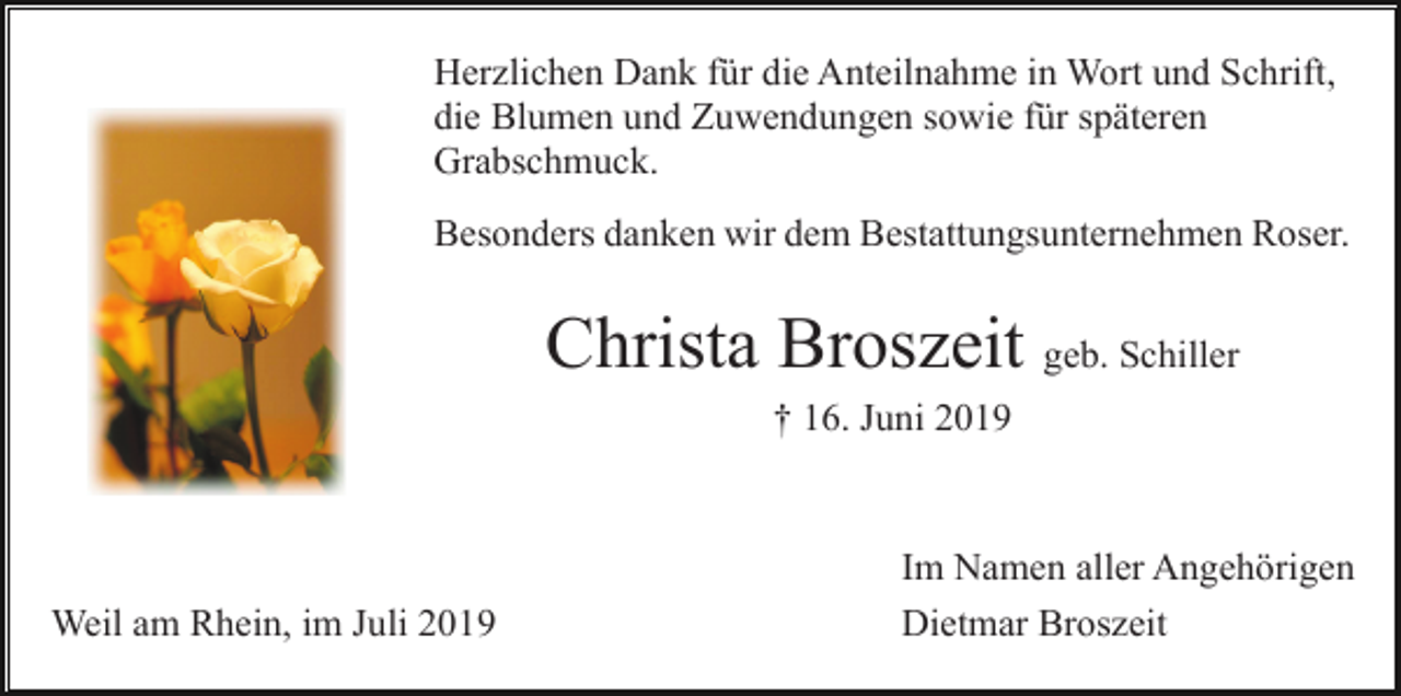 <p>Herzlichen Dank für die Anteilnahme in Wort und Schrift,<br />die Blumen und Zuwendungen sowie für späteren<br />Grabschmuck.<br />Besonders danken wir dem Bestattungsunternehmen Roser.</p><p>Christa Broszeit geb. Schiller<br />† 16. Juni 2019</p><p>Weil am Rhein, im Juli 2019</p><p>Im Namen aller Angehörigen<br />Dietmar Broszeit</p>