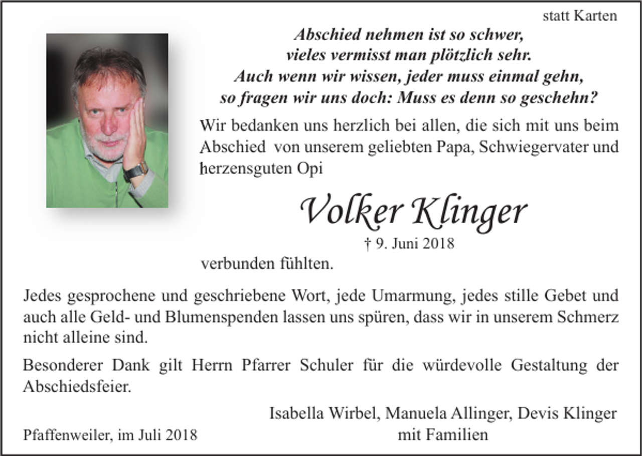 <p>statt Karten</p><p>Abschied nehmen ist so schwer,<br />vieles vermisst man plötzlich sehr.<br />Auch wenn wir wissen, jeder muss einmal gehn,<br />so fragen wir uns doch: Muss es denn so geschehn?</p><p>Wir bedanken uns herzlich bei allen, die sich mit uns beim<br />Abschied von unserem geliebten Papa, Schwiegervater und<br />herzensguten Opi</p><p>Volker Klinger<br />verbunden fühlten.</p><p>† 9. Juni 2018</p><p>Jedes gesprochene und geschriebene Wort, jede Umarmung, jedes stille Gebet und<br />auch alle Geld- und Blumenspenden lassen uns spüren, dass wir in unserem Schmerz<br />nicht alleine sind.<br />Besonderer Dank gilt Herrn Pfarrer Schuler für die würdevolle Gestaltung der<br />Abschiedsfeier.<br />Pfaffenweiler, im Juli 2018</p><p>Isabella Wirbel, Manuela Allinger, Devis Klinger<br />mit Familien</p>