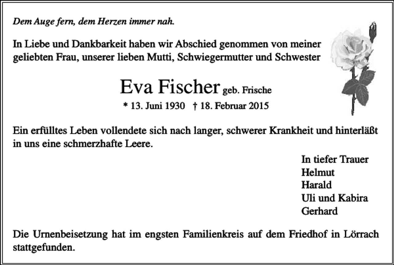 <p>Dem Auge fern, dem Herzen immer nah.</p><p>In Liebe und Dankbarkeit haben wir Abschied genommen von meiner<br />geliebten Frau, unserer lieben Mutti, Schwiegermutter und Schwester</p><p>Eva Fischer geb. Frische<br />* 13. Juni 1930 † 18. Februar 2015</p><p>Ein erfülltes Leben vollendete sich nach langer, schwerer Krankheit und hinterläßt<br />in uns eine schmerzhafte Leere.<br />In tiefer Trauer<br />Helmut<br />Harald<br />Uli und Kabira<br />Gerhard<br />Die Urnenbeisetzung hat im engsten Familienkreis auf dem Friedhof in Lörrach<br />stattgefunden.</p>