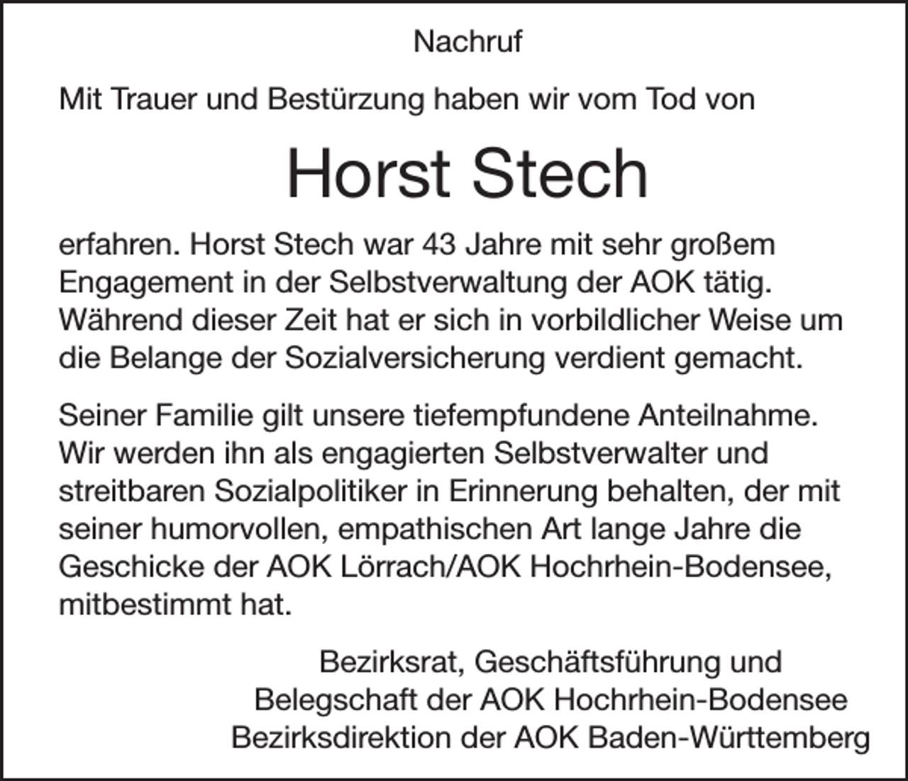 <p>Nachruf<br />Mit Trauer und Bestürzung haben wir vom Tod von</p><p>Horst Stech<br />erfahren. Horst Stech war 43 Jahre mit sehr großem<br />Engagement in der Selbstverwaltung der AOK tätig.<br />Während dieser Zeit hat er sich in vorbildlicher Weise um<br />die Belange der Sozialversicherung verdient gemacht.<br />Seiner Familie gilt unsere tiefempfundene Anteilnahme.<br />Wir werden ihn als engagierten Selbstverwalter und<br />streitbaren Sozialpolitiker in Erinnerung behalten, der mit<br />seiner humorvollen, empathischen Art lange Jahre die<br />Geschicke der AOK Lörrach/AOK Hochrhein-Bodensee,<br />mitbestimmt hat.<br />Bezirksrat, Geschäftsführung und<br />Belegschaft der AOK Hochrhein-Bodensee<br />Bezirksdirektion der AOK Baden-Württemberg</p>