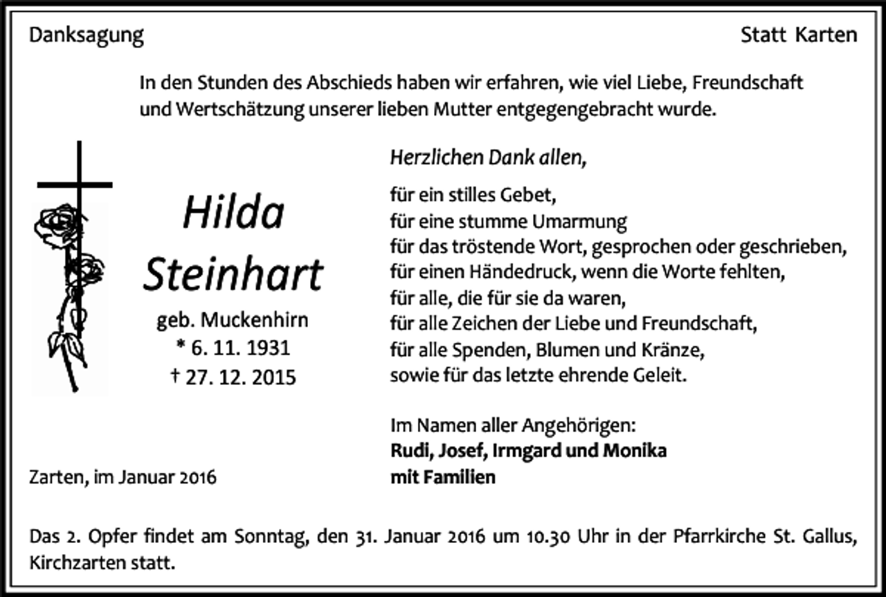 <p>Danksagung</p><p>Statt Karten</p><p>In den Stunden des Abschieds haben wir erfahren, wie viel Liebe, Freundschaft<br />und Wertschätzung unserer lieben Mutter entgegengebracht wurde.</p><p>Herzlichen Dank allen,</p><p>Hilda<br />Steinhart<br />geb. Muckenhirn<br />* 6. 11. 1931<br />† 27. 12. 2015</p><p>Zarten, im Januar 2016</p><p>für ein stilles Gebet,<br />für eine stumme Umarmung<br />für das tröstende Wort, gesprochen oder geschrieben,<br />für einen Händedruck, wenn die Worte fehlten,<br />für alle, die für sie da waren,<br />für alle Zeichen der Liebe und Freundschaft,<br />für alle Spenden, Blumen und Kränze,<br />sowie für das letzte ehrende Geleit.<br />Im Namen aller Angehörigen:<br />Rudi, Josef, Irmgard und Monika<br />mit Familien</p><p>Das 2. Opfer findet am Sonntag, den 31. Januar 2016 um 10.30 Uhr in der Pfarrkirche St. Gallus,<br />Kirchzarten statt.</p>