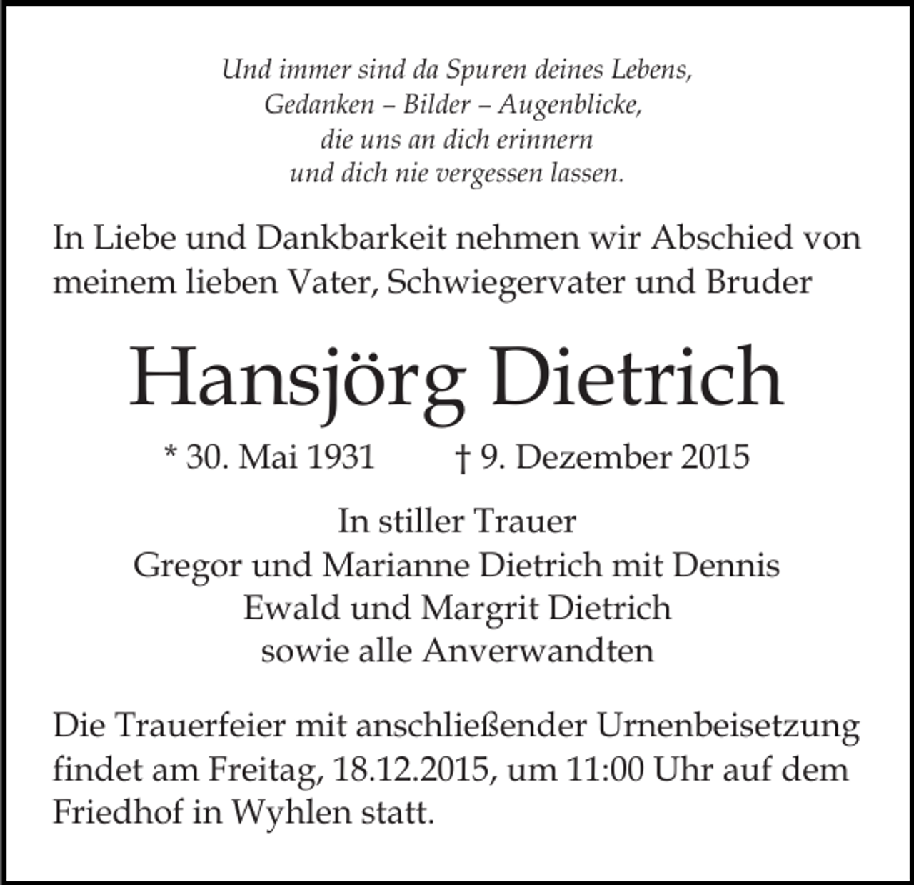 <p>Und immer sind da Spuren deines Lebens,<br />Gedanken – Bilder – Augenblicke,<br />die uns an dich erinnern<br />und dich nie vergessen lassen.</p><p>In Liebe und Dankbarkeit nehmen wir Abschied von<br />meinem lieben Vater, Schwiegervater und Bruder</p><p>Hansjörg Dietrich<br />* 30. Mai 1931</p><p>† 9. Dezember 2015</p><p>In stiller Trauer<br />Gregor und Marianne Dietrich mit Dennis<br />Ewald und Margrit Dietrich<br />sowie alle Anverwandten<br />Die Trauerfeier mit anschließender Urnenbeisetzung<br />findet am Freitag, 18.12.2015, um 11:00 Uhr auf dem<br />Friedhof in Wyhlen statt.</p>
