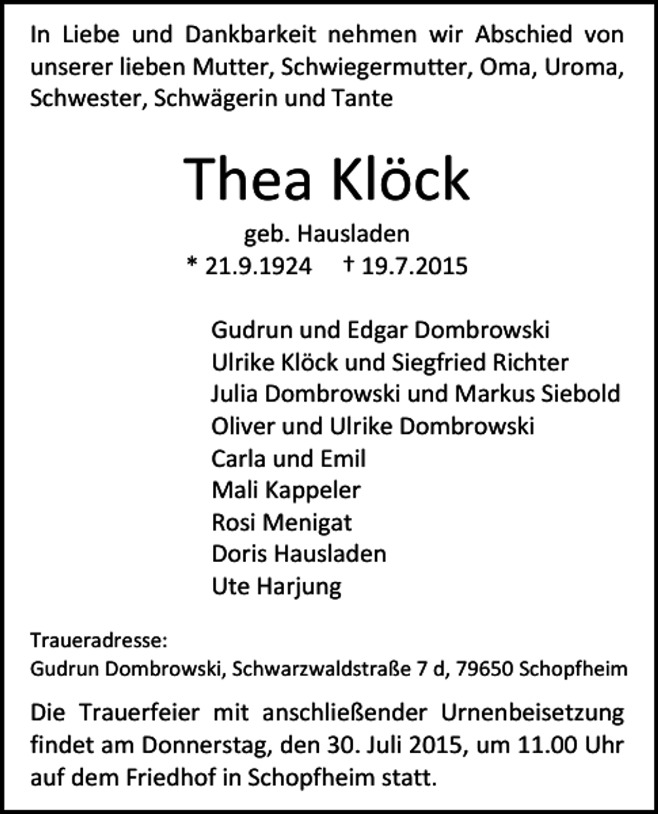 <p>In Liebe und Dankbarkeit nehmen wir Abschied von<br />unserer lieben Mutter, Schwiegermutter, Oma, Uroma,<br />Schwester, Schwägerin und Tante</p><p>Thea Klöck<br />geb. Hausladen<br />* 21.9.1924 † 19.7.2015</p><p>Gudrun und Edgar Dombrowski<br />Ulrike Klöck und Siegfried Richter<br />Julia Dombrowski und Markus Siebold<br />Oliver und Ulrike Dombrowski<br />Carla und Emil<br />Mali Kappeler<br />Rosi Menigat<br />Doris Hausladen<br />Ute Harjung<br />Traueradresse:<br />Gudrun Dombrowski, Schwarzwaldstraße 7 d, 79650 Schopfheim</p><p>Die Trauerfeier mit anschließender Urnenbeisetzung<br />findet am Donnerstag, den 30. Juli 2015, um 11.00 Uhr<br />auf dem Friedhof in Schopfheim statt.</p>