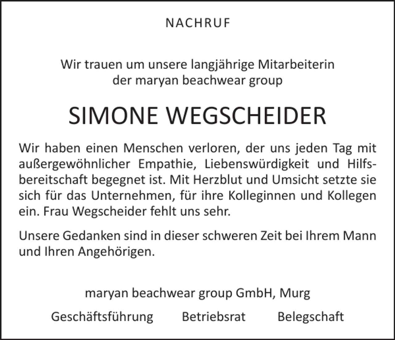 <p>NACHRUF<br />Wir trauen um unsere langjährige Mitarbeiterin<br />der maryan beachwear group</p><p>SIMONE WEGSCHEIDER<br />Wir haben einen Menschen verloren, der uns jeden Tag mit<br />außergewöhnlicher Empathie, Liebenswürdigkeit und Hilfs­<br />bereitschaft begegnet ist. Mit Herzblut und Umsicht setzte sie<br />sich für das Unternehmen, für ihre Kolleginnen und Kollegen<br />ein. Frau Wegscheider fehlt uns sehr.<br />Unsere Gedanken sind in dieser schweren Zeit bei Ihrem Mann<br />und Ihren Angehörigen.<br />maryan beachwear group GmbH, Murg<br />Geschäftsführung Betriebsrat Belegschaft</p>