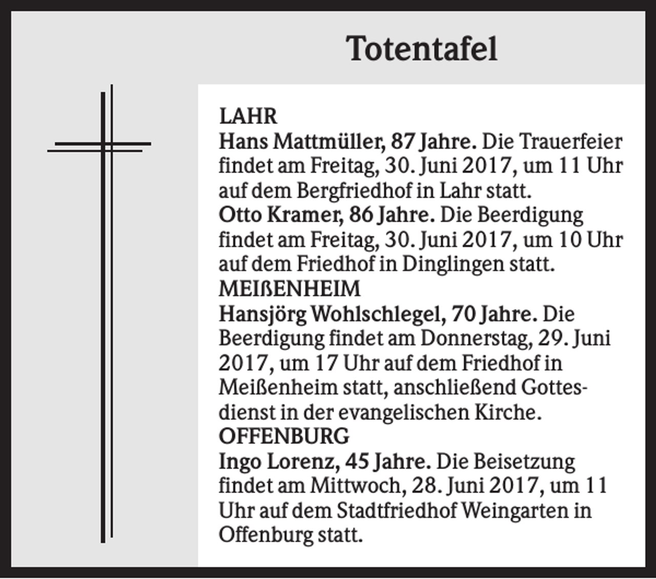 <p>Totentafel<br />LAHR<br />Hans Mattmüller, 87 Jahre. Die Trauerfeier<br />findet am Freitag, 30. Juni 2017, um 11 Uhr<br />auf dem Bergfriedhof in Lahr statt.<br />Otto Kramer, 86 Jahre. Die Beerdigung<br />findet am Freitag, 30. Juni 2017, um 10 Uhr<br />auf dem Friedhof in Dinglingen statt.<br />MEIßENHEIM<br />Hansjörg Wohlschlegel, 70 Jahre. Die<br />Beerdigung findet am Donnerstag, 29. Juni<br />2017, um 17 Uhr auf dem Friedhof in<br />Meißenheim statt, anschließend Gottesdienst in der evangelischen Kirche.<br />OFFENBURG<br />Ingo Lorenz, 45 Jahre. Die Beisetzung<br />findet am Mittwoch, 28. Juni 2017, um 11<br />Uhr auf dem Stadtfriedhof Weingarten in<br />Offenburg statt.</p>