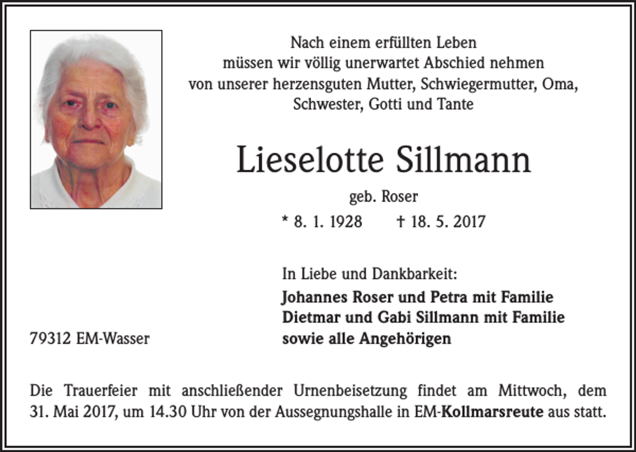 <p>Nach einem erfüllten Leben<br />müssen wir völlig unerwartet Abschied nehmen<br />von unserer herzensguten Mutter, Schwiegermutter, Oma,<br />Schwester, Gotti und Tante</p><p>Lieselotte Sillmann<br />geb. Roser<br />* 8. 1. 1928 † 18. 5. 2019312 EM-Wasser</p><p>In Liebe und Dankbarkeit:<br />Johannes Roser und Petra mit Familie<br />Dietmar und Gabi Sillmann mit Familie<br />sowie alle Angehörigen</p><p>Die Trauerfeier mit anschließender Urnenbeisetzung findet am Mittwoch, dem<br />31. Mai 2017, um 14.30 Uhr von der Aussegnungshalle in EM-Kollmarsreute aus statt.</p>