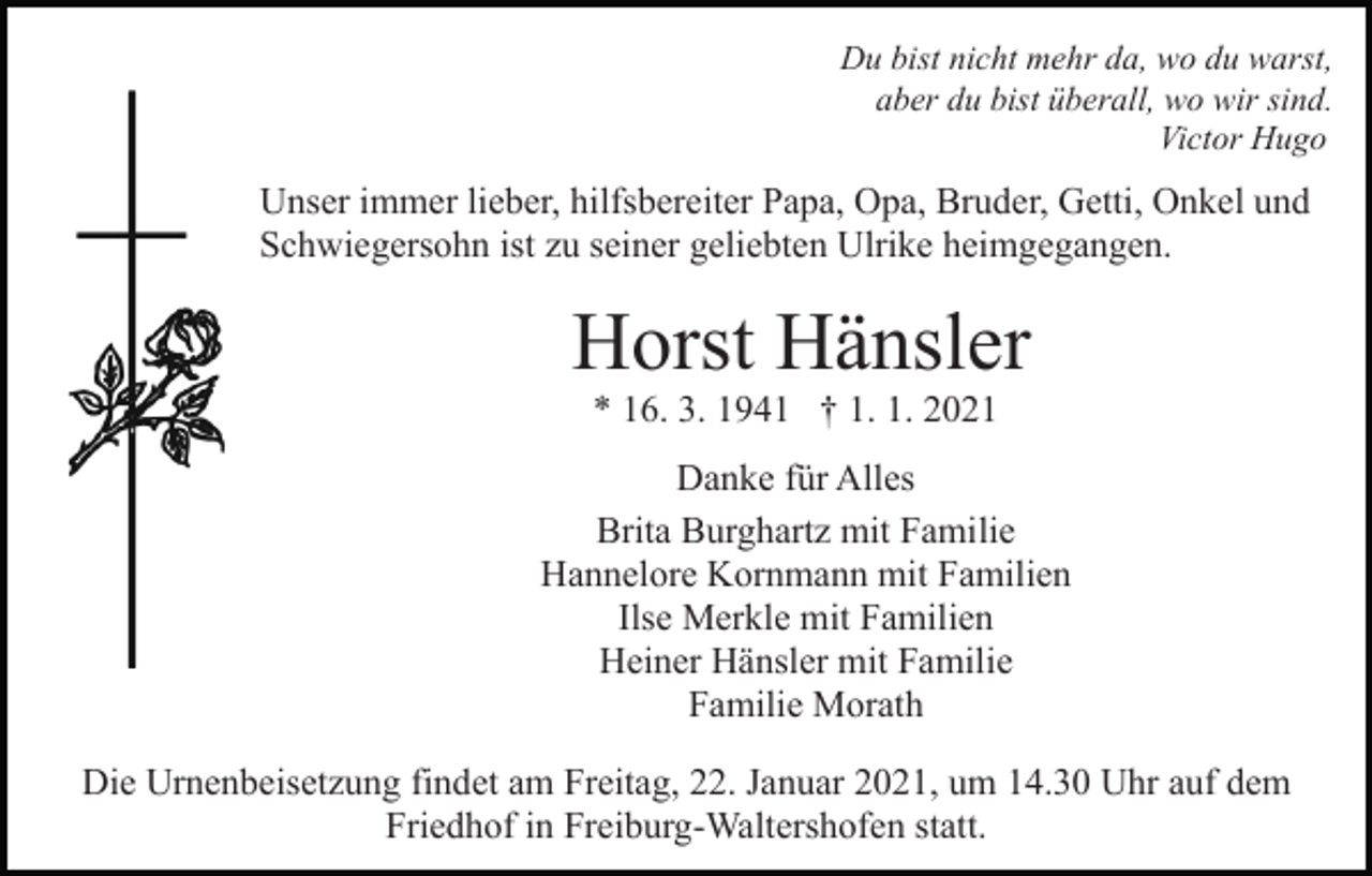 <p>Du bist nicht mehr da, wo du warst,<br />aber du bist überall, wo wir sind.<br />Victor Hugo</p><p>Unser immer lieber, hilfsbereiter Papa, Opa, Bruder, Getti, Onkel und<br />Schwiegersohn ist zu seiner geliebten Ulrike heimgegangen.</p><p>Horst Hänsler<br />* 16. 3. 1941 † 1. 1. 2021<br />Danke für Alles<br />Brita Burghartz mit Familie<br />Hannelore Kornmann mit Familien<br />Ilse Merkle mit Familien<br />Heiner Hänsler mit Familie<br />Familie Morath<br />Die Urnenbeisetzung findet am Freitag, 22. Januar 2021, um 14.30 Uhr auf dem<br />Friedhof in Freiburg-Waltershofen statt.</p>