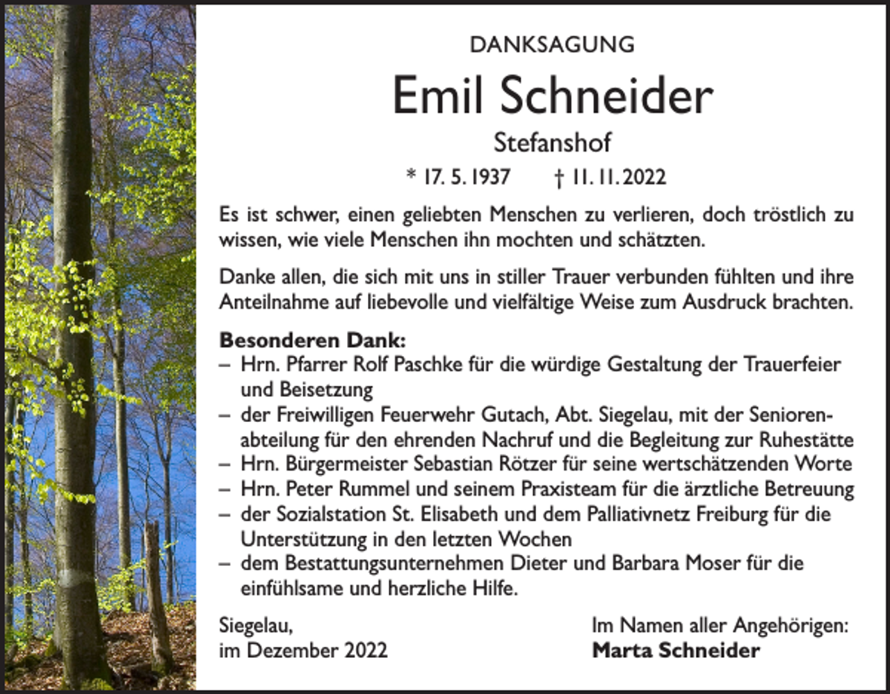 <p>DANKSAGUNG</p><p>Emil Schneider<br />Stefanshof</p><p>* 17. 5. 1937 † 11. 11. 2022<br />Es ist schwer, einen geliebten Menschen zu verlieren, doch tröstlich zu<br />wissen, wie viele Menschen ihn mochten und schätzten.<br />Danke allen, die sich mit uns in stiller Trauer verbunden fühlten und ihre<br />Anteilnahme auf liebevolle und vielfältige Weise zum Ausdruck brachten.<br />Besonderen Dank:<br />– Hrn. Pfarrer Rolf Paschke für die würdige Gestaltung der Trauerfeier<br />und Beisetzung<br />– der Freiwilligen Feuerwehr Gutach, Abt. Siegelau, mit der Senioren­<br />abteilung für den ehrenden Nachruf und die Begleitung zur Ruhestätte<br />– Hrn. Bürgermeister Sebastian Rötzer für seine wertschätzenden Worte<br />– Hrn. Peter Rummel und seinem Praxisteam für die ärztliche Betreuung<br />– der Sozialstation St. Elisabeth und dem Palliativnetz Freiburg für die<br />Unterstützung in den letzten Wochen<br />– dem Bestattungsunternehmen Dieter und Barbara Moser für die<br />einfühlsame und herzliche Hilfe.<br />Siegelau,<br />im Dezember 2022</p><p>Im Namen aller Angehörigen:<br />Marta Schneider</p>