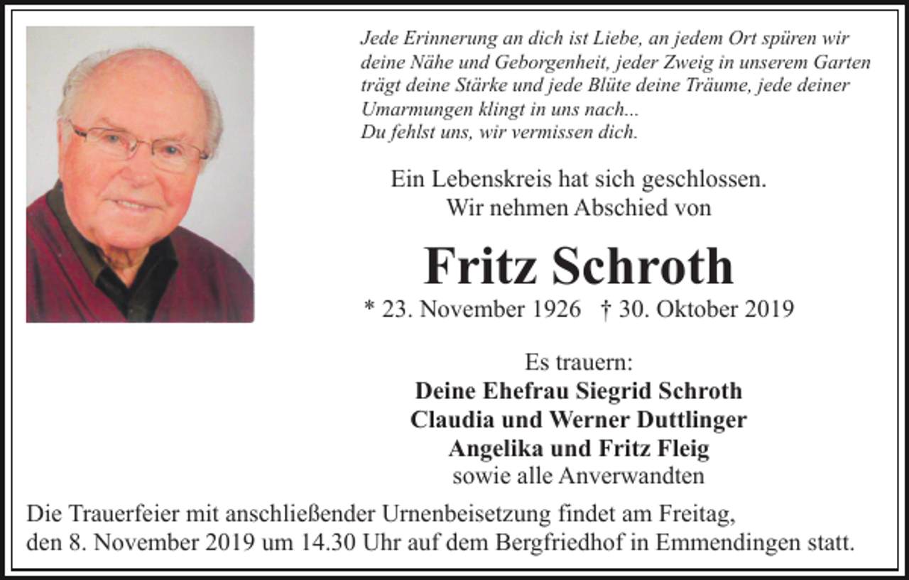 <p>Jede Erinnerung an dich ist Liebe, an jedem Ort spüren wir<br />deine Nähe und Geborgenheit, jeder Zweig in unserem Garten<br />trägt deine Stärke und jede Blüte deine Träume, jede deiner<br />Umarmungen klingt in uns nach...<br />Du fehlst uns, wir vermissen dich.</p><p>Ein Lebenskreis hat sich geschlossen.<br />Wir nehmen Abschied von</p><p>Fritz Schroth</p><p>* 23. November 1926 † 30. Oktober 2019<br />Es trauern:<br />Deine Ehefrau Siegrid Schroth<br />Claudia und Werner Duttlinger<br />Angelika und Fritz Fleig<br />sowie alle Anverwandten<br />Die Trauerfeier mit anschließender Urnenbeisetzung findet am Freitag,<br />den 8. November 2019 um 14.30 Uhr auf dem Bergfriedhof in Emmendingen statt.</p>